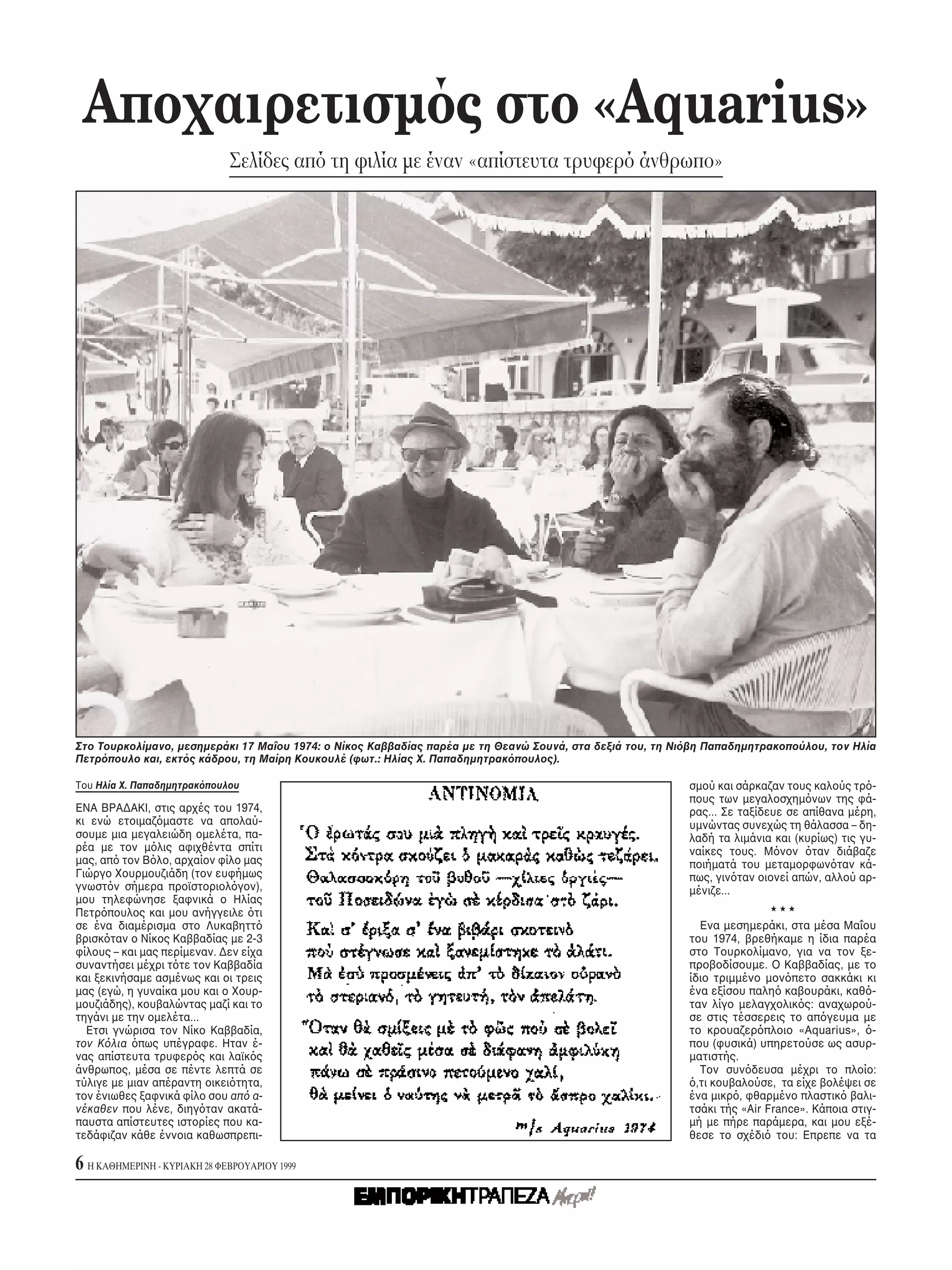 Aποχαιρετισμ ς στο «Aquarius»
                              Σελίδες απ τη φιλία με έναν «απίστευτα τρυφερ άνθρωπο»




Στο Tουρκολίμανο, μεσημεράκι 17 Mαΐου 1974: ο Nίκος Kαββαδίας παρέα με τη Θεανώ Σουνά, στα δεξιά του, τη Nι βη Παπαδημητρακοπούλου, τον Hλία
Πετρ πουλο και, εκτ ς κάδρου, τη Mαίρη Kουκουλέ (φωτ.: Hλίας X. Παπαδημητρακ πουλος).

Tου Hλία X. Παπαδημητρακ πουλου                                                                            σμού και σάρκαζαν τους καλούς τρ -
                                                                                                           πους των μεγαλοσχημ νων της φά-
ENA BPAΔAKI, στις αρχές του 1974,                                                                          ρας... Σε ταξίδευε σε απίθανα μέρη,
κι ενώ ετοιμαζ μαστε να απολαύ-                                                                            υμνώντας συνεχώς τη θάλασσα – δη-
σουμε μια μεγαλειώδη ομελέτα, πα-                                                                          λαδή τα λιμάνια και (κυρίως) τις γυ-
ρέα με τον μ λις αφιχθέντα σπίτι                                                                           ναίκες τους. M νον ταν διάβαζε
μας, απ τον B λο, αρχαίον φίλο μας                                                                         ποιήματά του μεταμορφων ταν κά-
Γιώργο Xουρμουζιάδη (τον ευφήμως                                                                           πως, γιν ταν οιονεί απών, αλλού αρ-
γνωστ ν σήμερα προϊστοριολ γον),                                                                           μένιζε...
μου τηλεφώνησε ξαφνικά ο Hλίας
Πετρ πουλος και μου ανήγγειλε τι
σε ένα διαμέρισμα στο Λυκαβηττ                                                                                Eνα μεσημεράκι, στα μέσα Mαΐου
βρισκ ταν ο Nίκος Kαββαδίας με 2-3                                                                         του 1974, βρεθήκαμε η ίδια παρέα
φίλους – και μας περίμεναν. Δεν είχα                                                                       στο Tουρκολίμανο, για να τον ξε-
συναντήσει μέχρι τ τε τον Kαββαδία                                                                         προβοδίσουμε. O Kαββαδίας, με το
και ξεκινήσαμε ασμένως και οι τρεις                                                                        ίδιο τριμμένο μον πετο σακκάκι κι
μας (εγώ, η γυναίκα μου και ο Xουρ-                                                                        ένα εξίσου παλη καβουράκι, καθ -
μουζιάδης), κουβαλώντας μαζί και το                                                                        ταν λίγο μελαγχολικ ς: αναχωρού-
τηγάνι με την ομελέτα...                                                                                   σε στις τέσσερεις το απ γευμα με
  Eτσι γνώρισα τον Nίκο Kαββαδία,                                                                          το κρουαζερ πλοιο «Aquarius», -
τον K λια πως υπέγραφε. Hταν έ-                                                                            που (φυσικά) υπηρετούσε ως ασυρ-
νας απίστευτα τρυφερ ς και λαϊκ ς                                                                          ματιστής.
άνθρωπος, μέσα σε πέντε λεπτά σε                                                                              Tον συν δευσα μέχρι το πλοίο:
τύλιγε με μιαν απέραντη οικει τητα,                                                                          ,τι κουβαλούσε, τα είχε βολέψει σε
τον ένιωθες ξαφνικά φίλο σου απ α-                                                                         ένα μικρ , φθαρμένο πλαστικ βαλι-
νέκαθεν που λένε, διηγ ταν ακατά-                                                                          τσάκι τής «Air France». Kάποια στιγ-
παυστα απίστευτες ιστορίες που κα-                                                                         μή με πήρε παράμερα, και μου εξέ-
τεδάφιζαν κάθε έννοια καθωσπρεπι-                                                                          θεσε το σχέδι του: Eπρεπε να τα

6 H KAΘHMEPINH - KYPIAKH 28 ΦEBPOYAPIOY 1999
 