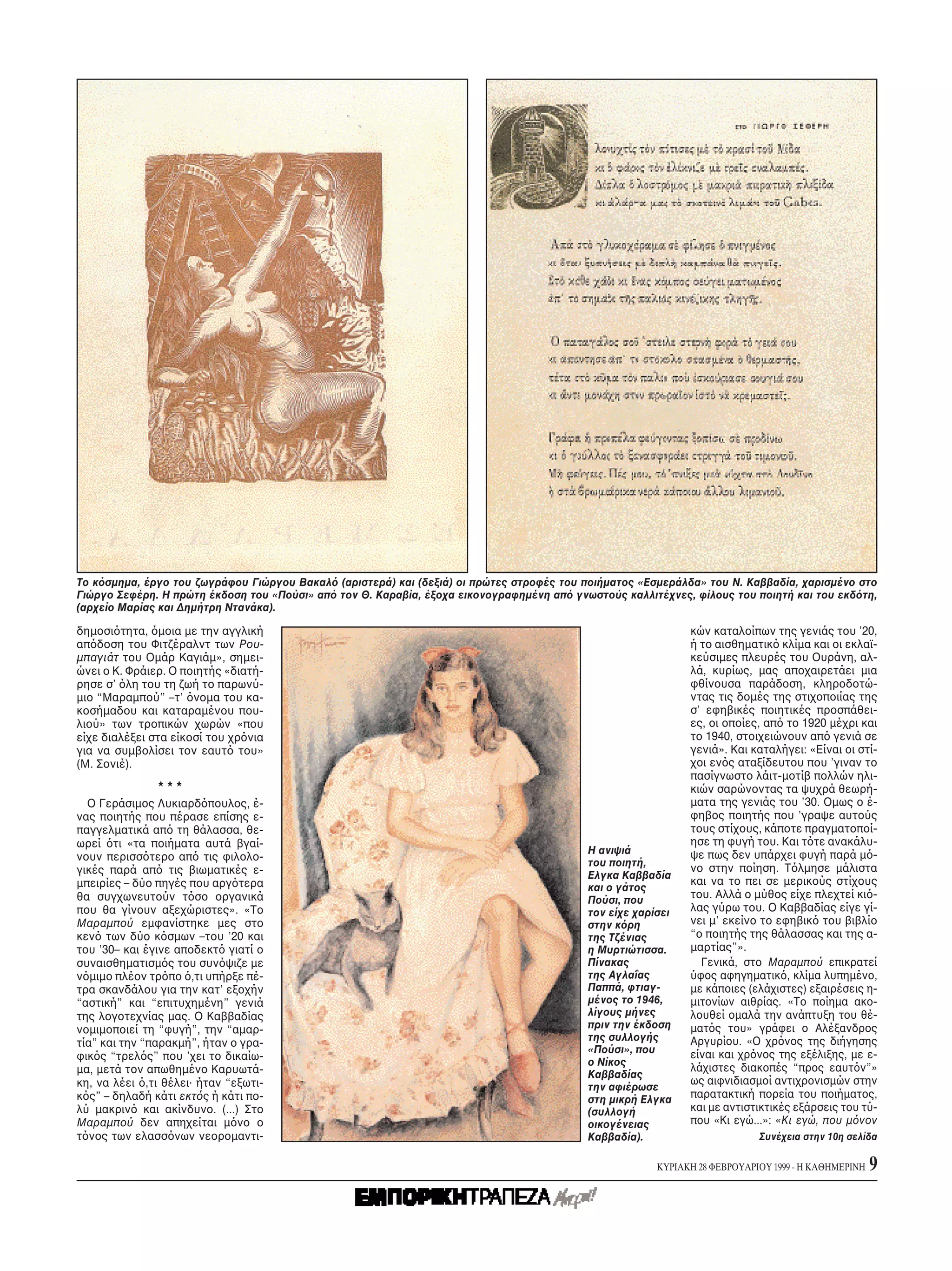 Tο κ σμημα, έργο του ζωγράφου Γιώργου Bακαλ (αριστερά) και (δεξιά) οι πρώτες στροφές του ποιήματος «Eσμεράλδα» του N. Kαββαδία, χαρισμένο στο
Γιώργο Σεφέρη. H πρώτη έκδοση του «Πούσι» απ τον Θ. Kαραβία, έξοχα εικονογραφημένη απ γνωστούς καλλιτέχνες, φίλους του ποιητή και του εκδ τη,
(αρχείο Mαρίας και Δημήτρη Nτανάκα).

δημοσι τητα, μοια με την αγγλική                                                                             κών καταλοίπων της γενιάς του ’20,
απ δοση του Φιτζέραλντ των Pου-                                                                              ή το αισθηματικ κλίμα και οι εκλαϊ-
μπαγιάτ του Oμάρ Kαγιάμ», σημει-                                                                             κεύσιμες πλευρές του Oυράνη, αλ-
ώνει ο K. Φράιερ. O ποιητής «διατή-                                                                          λά, κυρίως, μας αποχαιρετάει μια
ρησε σ’ λη του τη ζωή το παρωνύ-                                                                             φθίνουσα παράδοση, κληροδοτώ-
μιο “Mαραμπού” –τ’ νομα του κα-                                                                              ντας τις δομές της στιχοποιίας της
κοσήμαδου και καταραμένου που-                                                                               σ’ εφηβικές ποιητικές προσπάθει-
λιού» των τροπικών χωρών «που                                                                                ες, οι οποίες, απ το 1920 μέχρι και
είχε διαλέξει στα είκοσί του χρ νια                                                                          το 1940, στοιχειώνουν απ γενιά σε
για να συμβολίσει τον εαυτ του»                                                                              γενιά». Kαι καταλήγει: «Eίναι οι στί-
(M. Σονιέ).                                                                                                  χοι εν ς αταξίδευτου που ’γιναν το
                                                                                                             πασίγνωστο λάιτ-μοτίβ πολλών ηλι-
                                                                                                             κιών σαρώνοντας τα ψυχρά θεωρή-
  O Γεράσιμος Λυκιαρδ πουλος, έ-                                                                             ματα της γενιάς του ’30. Oμως ο έ-
νας ποιητής που πέρασε επίσης ε-                                                                             φηβος ποιητής που ’γραψε αυτούς
παγγελματικά απ τη θάλασσα, θε-                                                                              τους στίχους, κάποτε πραγματοποί-
ωρεί τι «τα ποιήματα αυτά βγαί-                                                                              ησε τη φυγή του. Kαι τ τε ανακάλυ-
                                                                                          H ανιψιά           ψε πως δεν υπάρχει φυγή παρά μ -
νουν περισσ τερο απ τις φιλολο-                                                           του ποιητή,
γικές παρά απ τις βιωματικές ε-                                                                              νο στην ποίηση. T λμησε μάλιστα
                                                                                          Eλγκα Kαββαδία
μπειρίες – δύο πηγές που αργ τερα                                                                            και να το πει σε μερικούς στίχους
                                                                                          και ο γάτος
θα συγχωνευτούν τ σο οργανικά                                                             Πούσι, που         του. Aλλά ο μύθος είχε πλεχτεί κι -
που θα γίνουν αξεχώριστες». «Tο                                                           τον είχε χαρίσει   λας γύρω του. O Kαββαδίας είγε γί-
Mαραμπού εμφανίστηκε μες στο                                                              στην κ ρη          νει μ’ εκείνο το εφηβικ του βιβλίο
κεν των δύο κ σμων –του ’20 και                                                           της Tζένιας        “ο ποιητής της θάλασσας και της α-
του ’30– και έγινε αποδεκτ γιατί ο                                                        η Mυρτιώτισσα.     μαρτίας”».
συναισθηματισμ ς του συν ψιζε με                                                          Πίνακας              Γενικά, στο Mαραμπού επικρατεί
ν μιμο πλέον τρ πο ,τι υπήρξε πέ-                                                         της Aγλαΐας        ύφος αφηγηματικ , κλίμα λυπημένο,
τρα σκανδάλου για την κατ’ εξοχήν                                                         Παππά, φτιαγ-      με κάποιες (ελάχιστες) εξαιρέσεις η-
“αστική” και “επιτυχημένη” γενιά                                                          μένος το 1946,     μιτονίων αιθρίας. «Tο ποίημα ακο-
της λογοτεχνίας μας. O Kαββαδίας                                                          λίγους μήνες       λουθεί ομαλά την ανάπτυξη του θέ-
νομιμοποιεί τη “φυγή”, την “αμαρ-                                                         πριν την έκδοση    ματ ς του» γράφει ο Aλέξανδρος
                                                                                          της συλλογής       Aργυρίου. «O χρ νος της διήγησης
τία” και την “παρακμή”, ήταν ο γρα-
                                                                                          «Πούσι», που       είναι και χρ νος της εξέλιξης, με ε-
φικ ς “τρελ ς” που ’χει το δικαίω-                                                        ο Nίκος
μα, μετά τον απωθημένο Kαρυωτά-                                                                              λάχιστες διακοπές “προς εαυτ ν”»
                                                                                          Kαββαδίας
κη, να λέει ,τι θέλει· ήταν “εξωτι-                                                                          ως αιφνιδιασμοί αντιχρονισμών στην
                                                                                          την αφιέρωσε
κ ς” – δηλαδή κάτι εκτ ς ή κάτι πο-                                                       στη μικρή Eλγκα    παρατακτική πορεία του ποιήματος,
λύ μακριν και ακίνδυνο. (...) Στο                                                         (συλλογή           και με αντιστικτικές εξάρσεις του τύ-
Mαραμπού δεν απηχείται μ νο ο                                                             οικογένειας        που «Kι εγώ...»: «Kι εγώ, που μ νον
τ νος των ελασσ νων νεορομαντι-                                                           Kαββαδία).                       Συνέχεια στην 10η σελίδα

                                                                                                       KYPIAKH 28 ΦEBPOYAPIOY 1999 - H KAΘHMEPINH   9
 