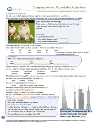 ©2007 EnglishToGoLtd.Allrightsreserved.Nottobe reproducedorstoredinanywaywithoutthepermissionofEnglishToGoLtd.http://www.english-to-go.comEnglishToGoandAnna
GrammararetheregisteredtrademarksofEnglishToGoLtd.email:editor@english-to-go.com
Comparative and Superlative Adjectives
An Elementary Grammar Worksheet from Anna Grammar™
Comparative Adjectives
We often want to look at people or things together so that we can see how they are different.
When we do this, we are comparing things. To compare two things, we use a comparative adjective e.g. colder.
Exercise 1:
i. Answer these questions:
1. Who is taller, Lassie or Lady?
2. Who is older, Lassie or Lady?
Short adjectives (e.g. fat, tall) take -er. tall taller.
Here is a list of some short adjectives (adjectives that have one syllable) that take -er.
tall big* cold cheap old large**
rare rich poor young fat* * Some consonants are doubled. big bigger, fat fatter
** e is not doubled. larger larger.
This is a photo of my two collie dogs.
This is Lassie on the left and Lady, the taller one, is on the right.
Lassie is 4 years old and Lady is older than Lady.
She's 11.
Exercise 2:
Make these adjectives into comparative adjectives:
rare rich old
large poor wet
Longer adjectives (adjectives that have three or more syllables) (e.g. expensive, comfortable) take more.
Here is a list of some longer adjectives (adjectives that have three or more syllables) that take more.
expensive comfortable dangerous frightening
beautiful powerful fashionable
Most adjectives with two syllables take more e.g more careful, more hopeful but some two-syllable adjectives do not.
Here are some two-syllable adjectives that take more.
upset modern boring
Here are two-syllable adjectives that take -er.
narrow simple* e is not doubled. simple simpler
Most adjectives ending in y have two syllables and end in -ier
e.g. happy happier, funny funnier
Adjectives ending in ly take -ier e.g. lovely lovelier.
We use a comparative adjective + than to say that something is more X.
We use not + as and an adjective to say something isn't as X as something.
Look at this example.
Burj Dubai* will have a height of 808 meters.
*This building won't be finished until 2009.
It will be taller than the Taipei 101 in Taipei and the CN Tower in Toronto.
The CN Tower Toronto is taller than the Sears Tower and the Taipei 101.
The Sears Tower is not as tall as the CN Tower Toronto.
The Sears Tower isn't as new as the Taipei 101.
 