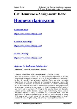 Project Report Challenges and Opportunities in Joint Ventures
& Turnkey Contract jobs in Indian Power Sector
Chapter 5: Risk Management Aspects Page 1 of 5
Get Homework/Assignment Done
Homeworkping.com
Homework Help
https://www.homeworkping.com/
Research Paper help
https://www.homeworkping.com/
Online Tutoring
https://www.homeworkping.com/
click here for freelancing tutoring sites
CHAPTER – 5 RISK MANAGEMENT ASPECT
5.1 AVAILABILITY OF POWER EQUIPMENT / EPC PLAYERS
There are constraints pertaining to availability of power equipment as also the
availability of quality EPC players to cater to the requirements of increasing
number of thermal power generation projects. There has been increasing
dependence on Chinese equipment and manpower by private players who
have witnessed problems on account of restrictions of Chinese manpower by
GoI as also concerns pertaining to the quality of equipment during operations.
Developments pertaining to procurement of power equipment / EPC contracts
are mentioned in Annexure VI. Despite the ongoing thrust on domestic
capacity addition be the domestic power equipment industry, the reliance on
equipment imports is likely to continue in he medium term. Thus the
development in domestic power equipment industry and availability of quality
EPC players will remain crucial for the timely implementation of power
projects while meeting he quality and servicing / spare part requirements.
 