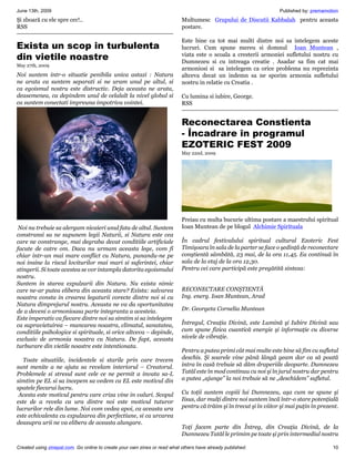 June 13th, 2009                                                                                                     Published by: premamotion
Şi zboară cu ele spre cer!..                                               Multumesc Grupului de Discutii Kabbalah pentru aceasta
RSS                                                                        postare.

                                                                           Este bine ca tot mai multi dintre noi sa intelegem aceste
Exista un scop in turbulenta                                               lucruri. Cum spune mereu si domnul Ioan Muntean ,
din vietile noastre                                                        viata este o scoala a cresterii armoniei sufletului nostru cu
                                                                           Dumnezeu si cu intreaga creatie . Asadar sa fim cat mai
May 27th, 2009
                                                                           armoniosi si sa intelegem ca orice problema nu reprezinta
Noi suntem intr-o situatie penibila unica astazi : Natura                  altceva decat un indemn sa ne sporim armonia sufletului
ne arata ca suntem separati si ne uram unul pe altul, si                   nostru in relatie cu Creatia .
ca egoismul nostru este distructiv. Deja aceasta ne arata,
deasemenea, ca depindem unul de celalalt la nivel global si                Cu lumina si iubire, George.
ca suntem conectati impreuna impotriva vointei.                            RSS


                                                                           Reconectarea Constienta
                                                                           - Încadrare în programul
                                                                           EZOTERIC FEST 2009
                                                                           May 22nd, 2009




                                                                           Preiau cu multa bucurie ultima postare a maestrului spiritual
 Noi nu trebuie sa alergam nicaieri unul fata de altul. Suntem             Ioan Muntean de pe blogul Alchimie Spirituala
constransi sa ne supunem legii Naturii, si Natura este cea
care ne constrange, mai degraba decat conditiile artificiale               În cadrul festivalului spiritual cultural Ezoteric Fest
facute de catre om. Daca nu urmam aceasta lege, vom fi                     Timişoara în sala de la parter se face o şedinţă de reconectare
chiar intr-un mai mare conflict cu Natura, punandu-ne pe                   conştientă sâmbătă, 23 mai, de la ora 11,45. Ea continuă în
noi insine la riscul loviturilor mai mari si suferintei, chiar             sala de la etaj de la ora 12,30.
stingerii. Si toate acestea se vor intampla datorita egoismului            Pentru cei care participă este pregătită sinteza:
nostru.
Suntem in starea expulzarii din Natura. Nu exista nimic
care ne-ar putea elibera din aceasta stare? Exista: salvarea               RECONECTARE CONŞTIENTĂ
noastra consta in crearea legaturii corecte dintre noi si cu               Ing. energ. Ioan Muntean, Arad
Natura dimprejurul nostru. Aceasta ne va da oportunitatea
de a deveni o armonioasa parte integranta a acesteia.                      Dr. Georgeta Cornelia Muntean
Este imperativ ca fiecare dintre noi sa simtim si sa intelegem
ca supravietuirea – mancarea noastra, climatul, sanatatea,                 Întregul, Creaţia Divină, este Lumină şi Iubire Divină sau
conditiile psihologice si spirituale, si orice altceva – depinde,          cum spune fizica cuantică energie şi informaţie cu diverse
exclusiv de armonia noastra cu Natura. De fapt, aceasta                    nivele de vibraţie.
turburare din vietile noastre este intentionata.
                                                                           Pentru a putea primi cât mai multe este bine să fim cu sufletul
   Toate situatiile, incidentele si starile prin care trecem               deschis. Şi soarele vine până lângă geam dar ca să poată
sunt menite a ne ajuta sa revelam interiorul – Creatorul.                  intra în casă trebuie să dăm draperiile deoparte. Dumnezeu
Problemele si stresul sunt cele ce ne permit a invata sa-L                 Tatăl este în mod continuu cu noi şi în jurul nostru dar pentru
simtim pe EL si sa incepem sa vedem ca EL este motivul din                 a putea „ajunge” la noi trebuie să ne „deschidem” sufletul.
spatele fiecarui lucru.
 Acesta este motivul pentru care criza vine in valuri. Scopul              Cu toţii suntem copiii lui Dumnezeu, aşa cum ne spune şi
este de a revela ca ura dintre noi este motivul tuturor                    Iisus, dar mulţi dintre noi suntem încă într-o stare potenţială
lucrurilor rele din lume. Noi vom vedea apoi, ca aceasta ura               pentru că trăim şi în trecut şi în viitor şi mai puţin în prezent.
este echivalenta cu expulzarea din perfectiune, si ca urcarea
deasupra urii ne va elibera de aceasta alungare.
                                                                           Toţi facem parte din Întreg, din Creaţia Divină, de la
                                                                           Dumnezeu Tatăl le primim pe toate şi prin intermediul nostru

Created using zinepal.com. Go online to create your own zines or read what others have already published.                                 10
 