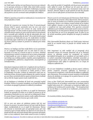 June 13th, 2009                                                                                                    Published by: premamotion
tot Tatăl nostru îşi face tot mai frumos Lucrarea pe măsură                din „comă de gradul 4” ocupându-mă de persoane apropiate
ce ne sporeşte armonia cu Tatăl. Abia când trăim aceasta                   celor aflaţi în comă. În ultimul caz de acest tip, care s-
putem spune că suntem cu adevărat credincioşi şi această                   a recuperat complet, chiar mi-a recunoscut vocea cum mă
credinţă este atât pentru cei care urmează calea religioasă                duceam „dincolo” după ea să fie ajutată să iasă din situaţia
cât şi pentru cei care urmează calea ştiinţifică de înălţare.              grea în care se afla pentru că încercase să se sinucidă.


Odată cu sporirea armoniei se realizează şi o reconectare tot              Fiecare avem în noi minuni puse de Dumnezeu Tatăl. Starea
mai profundă cu Tatăl.                                                     normală este de armonie. Orice dizarmonie, boli şi necazuri,
                                                                           este un semn că trebuie să ne întărim armonia sufletului cu
                                                                           Dumnezeu. Pentru a ne vindeca corpul trebuie să se vindece
Nivelul de conectare pe vremea lui Iisus îl caracterizează                 întâi sufletul. Aceasta se ştie de pe vremea lui Zamolxe şi
frumos când îi spune ucenicului care îşi cere voie să-şi                   o confirmă tot mai mult ştiinţa. Prin sporirea armoniei
îngroape tatăl şi apoi să-l urmeze să „lase morţii să-şi                   sufletului se pot mobiliza minunatele noastre resurse interne,
îngroape morţii”. Cu alte cuvinte ne spune acelaşi lucru fizica            deschizându-ne să vină puterea divină care dă viaţă tuturor
cuantică când ne spune că „prin creierul nostru se procesează              să ne facă bine pe noi şi cei apropiaţi nouă. În plus în caz
într-o secundă 400 miliarde de biţi de informaţie din care                 de strictă necesitate putem beneficia de terapii şi medicina
noi suntem conştienţi abia de 2000”. Şi eu văd nivelul actual              clasică.
de conectare cu Tatăl abia de cca 1%, mulţi dintre noi fiind
ca adormiţi, fapt confirmat şi de epigenetică care ne arată
că atunci când nu suntem în prezent ne rulează prin minte                  Prin intermediul fiecăruia dintre noi Tatăl poate interveni
„filmuleţe”.                                                               până la un anumit nivel, în funcţie de nivelul nostru de
                                                                           armonie.

Pentru a ne înţelege mai bine mulţi dintre noi ne asemănăm
cu un computer holografic care nu este atent la ceea ce                    Este important ca atât medicii cât şi terapeuţii să-şi
lucrează ci la ceea ce a lucrat şi ceea ce va lucra, căutând               sporească starea de armonie lăuntrică cât şi cu Întregul
să funcţioneze având în sesiunea de lucru toate programele                 pentru ca eficienţa actului lor terapeutic să crească
şi informaţiile pe care le deţine şi având ca viruşi grijile,              permiţând întregului să se manifeste tot mai deplin prin ei
necredinţa sau credinţa puţină, orgoliul, autocompătimirea                 şi având consecinţă îmbunătăţirea sănătăţii oamenilor şi
şi compătimirile, judecarea, ataşamentele, neacceptările şi                a parametrilor lor pe viitor. De asemenea este importantă
nemulţumirile...                                                           conştientizarea celor aflaţi în suferinţă de a se ocupa de
                                                                           înălţarea sufletului lor.

Este foarte important să fim într-o legătură cât mai bună cu
Tatăl şi mulţi dintre noi facem eforturi foarte mari pentru                Cu cei care îndeplinesc condiţiile şi doresc putem colabora
aceasta. Pentru a ne reconecta cu Tatăl, pentru a intra                    pentru creşterea armoniei sufletului cu Dumnezeu şi
în Împărăţia Cerurilor, trebuie să redevenim copii cum ne                  reconectarea conştientă, o cale directă de înălţare a sufletului
îndrumă şi Iisus. Şi atunci putem dispune de o putere imensă               spre Dumnezeu. Prin aceasta se poate menţine şi îmbunătăţi
pe care Iisus o prezintă când ne spune că dacă avem credinţă               starea de sănătate şi se ajunge să ne putem bucura tot mai
cât un bob de muştar putem muta mulţii din loc…                            mult de fiecare clipă.

Ca să înţelegem şi sămânţa de brad este potenţial copilul                  Ceea ce face Tatăl prin intermediul meu este caracterizat
bradului. Pentru a se putea manifesta ca şi copil al bradului              foarte frumos de un profesor universitar de teologie când îi
ea trebuie să ajungă în pământ cu căldură şi umiditate.                    explică altui preot că e „chirurgie cu Lumină pe suflet care
                                                                           se făcea şi în vechime prin oameni aleşi…” În mesajul primit
                                                                           de sus de Elena I. se arată că se realizează „armonizare în
Şi noi pentru a ajunge să trăim ca şi copiii lui Dumnezeu                  planul cauzal”...
trebuie să ajungem să trăim ca şi copiii în prezent şi să ne
minunăm şi bucurăm ca şi ei, aşa cum ne îndeamnă şi Iisus.
În aceste timpuri importante suntem multe suflete frumoase                 Cu Lumină şi Iubire, Ioan şi Georgeta…
venite pentru a ajuta la trecerea spre noile vremi.

                                                                           www.alchimie.spirituala.net
Cei cu care am ajuns să colaborez putem trăi tot mai                       ioan@alchimie.spirituala.net
frumos în prezent, ne putem bucura tot mai mult de fiecare                 imuntean2000@yahoo.com
clipă, manifestându-ne ca şi copiii lui Dumnezeu. Starea                   0745814420 0728809041 0763663617 0354569090
de armonie se transmite spre cei apropiaţi nouă, spre toţi                 RSS
oamenii şi spre Creaţia Divină. Se observă că sunt şanse să
poată ieşi din cele mai grele situaţii chiar persoane apropiate
celor cu care colaborez. Sunt multe cazuri în care s-a ieşit şi
Created using zinepal.com. Go online to create your own zines or read what others have already published.                                11
 
