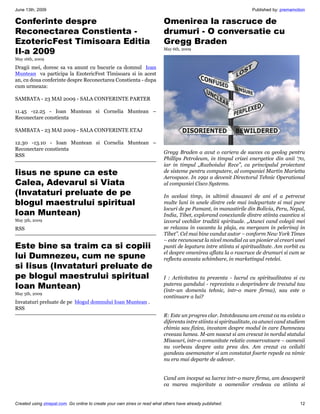 June 13th, 2009                                                                                                    Published by: premamotion

Conferinte despre                                                          Omenirea la rascruce de
Reconectarea Constienta -                                                  drumuri - O conversatie cu
EzotericFest Timisoara Editia                                              Gregg Braden
II-a 2009                                                                  May 6th, 2009

May 16th, 2009

Dragii mei, doresc sa va anunt cu bucurie ca domnul Ioan
Muntean va participa la EzotericFest Timisoara si in acest
an, cu doua conferinte despre Reconectarea Constienta - dupa
cum urmeaza:

SAMBATA - 23 MAI 2009 - SALA CONFERINTE PARTER

11.45 -12.25 - Ioan Muntean si Cornelia Muntean –
Reconectare constienta

SAMBATA - 23 MAI 2009 - SALA CONFERINTE ETAJ

12.30 -13.10 - Ioan Muntean si Cornelia Muntean –
Reconectare constienta
                                                                           Gregg Braden a avut o cariera de succes ca geolog pentru
RSS
                                                                           Phillips Petroleum, in timpul crizei energetice din anii ‘70,
                                                                           iar in timpul „Razboiului Rece”, ca principalul proiectant
Iisus ne spune ca este                                                     de sisteme pentru computere, al companiei Martin Marietta
                                                                           Aerospace. In 1991 a devenit Directorul Tehnic Operational
Calea, Adevarul si Viata                                                   al companiei Cisco Systems.
(Invataturi preluate de pe                                                 In acelasi timp, in ultimii douazeci de ani el a petrecut
blogul maestrului spiritual                                                multe luni in unele dintre cele mai indepartate si mai pure
                                                                           locuri de pe Pamant, in manastirile din Bolivia, Peru, Nepal,
Ioan Muntean)                                                              India, Tibet, explorand conexiunile dintre stiinta cuantica si
May 5th, 2009                                                              izvorul vechilor traditii spirituale. „Atunci cand colegii mei
RSS                                                                        se relaxau in vacanta la plaja, eu mergeam in pelerinaj in
                                                                           Tibet”. Cel mai bine vandut autor – conform New York Times
                                                                           – este recunoscut la nivel mondial ca un pionier al creari unei
Este bine sa traim ca si copiii                                            punti de legatura intre stiinta si spiritualitate. Am vorbit cu
lui Dumnezeu, cum ne spune                                                 el despre omenirea aflata la o rascruce de drumuri si cum se
                                                                           reflecta aceasta schimbare, in marketingul retelei.
si Iisus (Invataturi preluate de
pe blogul maestrului spiritual                                             I : Activitatea ta prezenta - lucrul cu spiritualitatea si cu
Ioan Muntean)                                                              puterea gandului - reprezinta o desprindere de trecutul tau
                                                                           (intr-un domeniu tehnic, intr-o mare firma), sau este o
May 5th, 2009
                                                                           continuare a lui?
Invataturi preluate de pe blogul domnului Ioan Muntean .
RSS
                                                                           R: Este un progres clar. Intotdeauna am crezut ca nu exista o
                                                                           diferenta intre stiinta si spiritualitate, ca atunci cand studiem
                                                                           chimia sau fizica, invatam despre modul in care Dumnezeu
                                                                           creeaza lumea. M-am nascut si am crescut in nordul statului
                                                                           Missouri, intr-o comunitate relativ conservatoare – oamenii
                                                                           nu vorbeau despre asta prea des. Am crezut ca ceilalti
                                                                           gandeau asemanator si am constatat foarte repede ca nimic
                                                                           nu era mai departe de adevar.


                                                                           Cand am inceput sa lucrez intr-o mare firma, am descoperit
                                                                           ca marea majoritate a oamenilor credeau ca stiinta si


Created using zinepal.com. Go online to create your own zines or read what others have already published.                                12
 