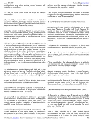 June 13th, 2009                                                                                                   Published by: premamotion
spiritualitatea se excludeau reciproc – ca noi urmam o cale                calitatea relatiilor noastre, vindecarea trupurilor noastre,
sau alta, nu amandoua.                                                     succesul carierei si pacea intre natiuni.


I: Crezi ca, acum, acest punct de vedere se schimba                        I: Ca indivizi, este usor sa intram intr-un fel de neliniste
substantial?                                                               existentiala, simtindu-ne neinsemnati. Spui ca am adoptat
                                                                           modul „Nu-mi pasa”, la scara sociala?

R: Absolut! Trebuie sa se schimbe si toti simt asta. Toti simt
ca ceva se intampla, dar nu pot preciza ce anume. Exista o                 R: Da. Cred ca este conditionarea noastra inconstienta.
tensiune ascunsa ce depaseste granitele si natiunile: oamenii
de pretutindeni simt ca ceva s-a schimbat.
                                                                           Am devenit o societate bazata pe stiinta, acum 300 de ani,
                                                                           cand Isaac Newton a formulat legile fizicii. Incepand de
In 2005 a avut loc conferinta „Planeta la rascruce”, care a                atunci, am ajuns sa credem ca suntem fiinte neputincioase,
adunat oameni de stiinta, ingineri, filozofi, lideri religiosi si          victime ale unei lumi in care tot este separat de tot restul
spirituali din toata lumea, pentru a-si pune intrebarea: Ce                si avem o influenta foarte mica asupra unui lucru oarecare.
se petrece? Este o manifestare de paranoia sau ceva unic se                Asta nu este ceva despre care sa discutam la o sueta, este o
petrece cu adevarat?                                                       conditionare inconstienta, care ne preocupa intr-o oarecare
                                                                           masura.

Rezultatul a fost atat de profund, incat „Scientific American”
a dedicat lucrarilor conferintei numarul sau din septembrie                I: Acest mod de a vedea lumea se strecoara si in felul in care
2005. Au fost identificate 6 scenarii diferite: schimbarea                 abordam sanatatea, economia, mediul, geopolitica, totul.
climei, amenintarea unui razboi nuclear, noi tipuri de virusi
virulenti netratabili, etc. Oricare dintre aceste scenarii, daca
este lasat sa se desfasoare pana la capat, ar putea sa duca                R: Asa este! Intreaga noastra civilizatie s-a bazat pe doua
la sfarsitul civilizatiei pe Pamant si chiar la sfarsitul vietii pe        ipoteze centrale, care sunt false si care sunt inca invatate la
planeta. Poate ca strabunii nostri au trebuit sa rezolve una               scoala:
sau cel mult doua probleme din aceasta lista. Simpozionul a
concluzionat ca ceea ce face ca acest moment in istorie sa fie
unic, este faptul ca noi experimentam simultan toate cele 6                Prima: spatiul dintre lucruri este gol. Spunem ca 96% din
scenarii.                                                                  univers este spatiu gol. Ceea ce este materie – sau am putea
                                                                           spune, ceea ce conteaza – este cel mult 4%.

Ne vom da seama in urmatoarea perioada (de la 8 la 15 ani)
daca vom supravietui sau nu. Concluzia conferintei a fost:                 A doua: experienta noastra interioara – gandul, emotia,
„Singurul mod in care o vom face, este sa ne gandim la noi si              simtamantul, credinta noastra – nu are efect asupra lumii
la relatia noastra cu lumea, intr-un mod complet diferit.”                 aflate in afara corpului nostru.


I: Asta se refera la „casatoria” dintre cea mai buna viziune               Ambele ipoteze au fost dovedite ca fiind absolut false. Aceasta
stiintifica si cea mai inalta intelepciune spirituala.                     afirmatie nu este o alta teorie, ci un fapt stiintific bine
                                                                           documentat, dar care nu a ajuns inca in manualele elevilor.

R: Exact! Aceasta convergenta de situatii de criza poate fi, cu
adevarat, ocazia noastra de a ne redefini cine suntem, cum                 I: Vorbesti de cercetarea „Campului de la Punctul Zero”?
lucram, care este rolul nostru in Univers.

                                                                           R: Acum stim ca exista un camp de energie care se afla la
In secolul al 20-lea, urmatoarea intrebare a preocupat                     baza intregii existente fizice. Acest camp este descoperit de
lumea stiintifica: Suntem observatori pasivi, scantei lipsite              curand, astfel incat oamenii de stiinta nu au cazut de acord
de importanta, ce influenteaza foarte putin lumea? Sau                     asupra unui nume; el este denumit pur si simplu „campul”,
suntem creatori puternici, care joaca un rol semnificativ in               sau „mintea lui Dumnezeu”, „matrice”, „mintea naturii”, etc.
modul in care se desfasoara realitatea?                                    In 1944 Max Planck, parintele teoriei cuantice, l-a numit
                                                                           „Matricea - the Matrix”.

Interesant este ca raspunsul la ambele intrebari este – DA.
El este determinat de cum alegem sa fim, de dorinta de a                   Stim ca avem abilitatea de a „vorbi” intr-un limbaj
accepta puterea care este in fiecare dintre noi, de a influenta            care rezoneaza cu acest camp, un limbaj non-verbal al
                                                                           simtamantului si al credintei din inima noastra. Cand
Created using zinepal.com. Go online to create your own zines or read what others have already published.                               13
 