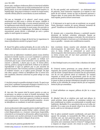 June 13th, 2009                                                                                                    Published by: premamotion
facem asta, realizam vindecarea fizica in interiorul celulelor
corpului nostru. Cheia este sa traim sentimentul intr-un mod
foarte precis, ca si cum rezultatul dorintei inimii noastre s-a            R: Nu este gandul, este sentimentul – un simtamant atat
implinit deja. Asta pune in miscare o reactie in corpul nostru,            de puternic, incat tumoarea raspunde si se topeste in mai
reactiile chimice fiind in concordanta cu acest sentiment.                 putin de trei minute. Acesta nu este un fenomen petrecut o
                                                                           singura data. In acea parte din China ei fac acest lucru in
                                                                           mod regulat, pentru tumori canceroase.
Tot asa se intampla si in afaceri: cand cream precis
sentimentul ca deja avem o cariera de succes, relatiile si
partenerii nostri exista deja, si avem oamenii potriviti care              I: E interesant ca tu spui ca este un sentiment, nu un gand.
sa implineasca toate telurile noastre in modul potrivit. Toate             Toata literatura noastra de succes foloseste termenul de
acestea pornesc un mecanism in acest camp, care permite ca                 „gand”. Gandirea are tendinta de a fi secventiala.
asemenea lucruri sa se implineasca. De indata ce intelegem
mecanismul, acesta devine o tehnologie pe care o putem
aplica in mod repetat si constant.                                         R: Aceasta este o consecinta fireasca a societatii noastre
                                                                           dominate de barbati, orientata schematic, bazata pe
                                                                           tehnologie si pe partea stanga a creierului. Nu e de mirare ca
I: Aceasta abordare se leaga de lucrul tau in rugaciunea in                luam aceste principii si incercam sa le introducem fortat in
masa si focalizarea atentiei in grupuri mari?                              ceea ce gandim – aceasta este conditionarea noastra.


R: Exact! Se aplica acelasi principiu, fie ca este vorba de o              Iata concluzia: lumea noastra este alcatuita din camp
relatie, de vindecarea corpului, sau de pacea intre natiuni.               electromagnetic de informatii. Daca vreti sa schimbati
                                                                           ceva in lume, trebuie sa comunicati cu acest camp
                                                                           electromagnetic. Este interesant ca stiinta a descoperit recent
Daca vrem sa influentam rezultatul, putem evoca simtirea                   ca inima umana este cel mai mare generator de camp
acestuia in inimile noastre, ca si cum rezultatul s-a petrecut             electromagnetic din corp.
deja, mai degraba decat sa ne gandim ca trebuie sa-l
construim pas cu pas. Cand construim o nava spatiala, sau
coacem o placinta, o facem pas cu pas. In lumea fizica,                    I: Deci limbajul nostru era corect! Este o chestiune de inima!
externa, pentru a ajunge la telul dorit, trebuie sa ne adunam
ingredientele si apoi sa aplicam pas cu pas secventa de
operatii necesare. Dar in lumea cuantica a gandului, emotiei               R: Creierul nostru genereaza un camp electric si unul
si credintei noastre, nu se aplica aceste principii. De fapt               magnetic, dar acestea sunt relativ slabe, prin comparatie cu
este chiar opusul: trebuie sa identificam clar si concis care              cele ale inimii. Campul electric al inimii este de aproximativ
este rezultatul, deoarece universul nu poate atinge un scop                100 de ori mai puternic decat al creierului, iar campul
instabil.                                                                  magnetic al inimii este de aproximativ 5000 de ori mai
                                                                           puternic decat cel al creierului. In manualele noastre de fizica
                                                                           se spune ca daca se doreste schimbarea atomilor de materie,
I: Am fost crescuti sa gandim strategic si tactic. Tu spui ca pe           trebuie sa fie schimbat fie campul electric fie cel magnetic.
acest nivel, realitatea transcende strategia si tactica si ca, in          Inima le face pe amandoua.
locul lor, realizam rezultatul plecand de la scop.

                                                                           I: Cand schimbam un magnet, pilitura de fier ia o noua
R: Asa este. Dar punem totul la punct, pentru ca asta sa                   forma.
se petreaca; nu putem sa stam cu bratele incrucisate. Dar
trecem de la un mod pur newtonian de a rezolva problemele
– in care credem ca totul este separat si trebuie sa muncim                R: Absolut! Iata de ce simtirea este mult mai eficace, in
catre scopul nostru – la un mod de gandire cuantica – in care              unele privinte, decat gandirea. In societatea noastra am
ne identificam cu rezultatul, in mod clar si puternic.                     fost conditionati sa credem ca sentimentele si emotiile sunt
                                                                           ineficiente. Barbatilor li s-a spus foarte des sa nu le aiba, iar
                                                                           femeilor li s-a spus ceva de genul „Daca le ai, du-te in alta
Avem un document video sugestiv pentru modul rapid in care                 parte, unde nu vor deranja pe nimeni!”
lumea fizica raspunde acestui limbaj: vedem o femeie care
a fost diagnosticata cu o tumoare canceroasa inoperabila,
conectata la un tomograf cu ultrasunete, aflata in prezenta a              Dar in afara societatii noastre occidentale, veti gasi chiar
trei persoane care au fost antrenate in acest limbaj. Vedem                opusul. De exemplu, in manastirile din Tibet, se spune ca
cum tumoarea se topeste si dispare de pe ecran.                            simtirea este cea mai puternica forta din univers. Intr-o
                                                                           manastire, am intrebat: „In traditia dumneavoastra, care
                                                                           este forta care conecteaza totul in Univers?” Calugarul mi-
I: Asta este prin puterea gandurilor lor?                                  a raspuns un singur cuvant. Am crezut ca a fost o eroare
Created using zinepal.com. Go online to create your own zines or read what others have already published.                                14
 