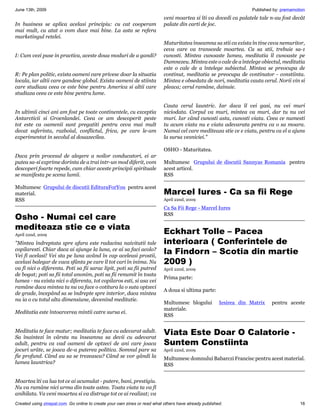 June 13th, 2009                                                                                                     Published by: premamotion
                                                                           veni moartea si îti va dovedi ca palatele tale n-au fost decât
In business se aplica acelasi principiu: cu cat cooperam                   palate din carti de joc.
mai mult, cu atat o vom duce mai bine. La asta se refera
marketingul retelei.
                                                                           Maturitatea înseamna sa stii ca exista în tine ceva nemuritor,
                                                                           ceva care va transcede moartea. Ca sa stii, trebuie sa-1
I: Cum vezi puse in practica, aceste doua moduri de a gandi?               cunosti. Mintea cunoaste lumea, meditatia îl cunoaste pe
                                                                           Dumnezeu. Mintea este o cale de a întelege obiectul, meditatia
                                                                           este o cale de a întelege subiectul. Mintea se preocupa de
R: Pe plan politic, exista oameni care privesc doar la situatia            continut, meditatia se preocupa de continator - constiinta.
locala, iar altii care gandesc global. Exista oameni de stiinta            Mintea e obsedata de nori, meditatia cauta cerul. Norii vin si
care studiaza ceea ce este bine pentru America si altii care               pleaca; cerul ramâne, dainuie.
studiaza ceea ce este bine pentru lume.

                                                                           Cauta cerul launtric. Iar daca îl vei gasi, nu vei muri
In ultimii cinci ani am fost pe toate continentele, cu exceptia            niciodata. Corpul va muri, mintea va muri, dar tu nu vei
Antarcticii si Groenlandei. Ceea ce am descoperit peste                    muri. Iar când cunosti asta, cunosti viata. Ceea ce numesti
tot este ca oamenii sunt pregatiti pentru ceva mai mult                    tu acum viata nu e viata adevarata pentru ca o sa moara.
decat suferinta, razboiul, conflictul, frica, pe care le-am                Numai cel care mediteaza stie ce e viata, pentru ca el a ajuns
experimentat in secolul al douazecilea.                                    la sursa vesniciei."

                                                                           OSHO - Maturitatea.
Daca prin procesul de alegere a noilor conducatori, ei ar
putea sa-si exprime dorinta de a trai intr-un mod diferit, vom             Multumesc Grupului de discutii Sannyas Romania pentru
descoperi foarte repede, cum chiar aceste principii spirituale             acest articol.
se manifesta pe scena lumii.                                               RSS

Multumesc Grupului de discutii EdituraForYou pentru acest
material.                                                                  Marcel Iures - Ca sa fii Rege
RSS                                                                        April 22nd, 2009

                                                                           Ca Sa Fii Rege - Marcel Iures
Osho - Numai cel care                                                      RSS

mediteaza stie ce e viata
April 22nd, 2009
                                                                           Eckhart Tolle – Pacea
"Mintea îndreptata spre afara este radacina naivitatii tale                interioara ( Conferintele de
copilaresti. Chiar daca ai ajunge la luna, ce ai sa faci acolo?
Vei fi acelasi! Vei sta pe luna având în cap aceleasi prostii,
                                                                           la Findorn – Scotia din martie
acelasi balegar de vaca sfânta pe care îl tot cari în inima. Nu            2009 )
va fi nici o diferenta. Poti sa fii sarac lipit, poti sa fii putred        April 22nd, 2009
de bogat; poti sa fii total anonim, poti sa fii renumit în toata
                                                                           Prima parte:
lumea - nu exista nici o diferenta, tot copilaros esti, si asa vei
ramâne daca mintea ta nu va face o cotitura la o suta optzeci
                                                                           A doua si ultima parte:
de grade, începând sa se îndrepte spre interior, daca mintea
nu ia o cu totul alta dimensiune, devenind meditatie.
                                                                           Multumesc blogului          Iesirea din Matrix    pentru aceste
                                                                           materiale.
Meditatia este întoarcerea mintii catre sursa ei.
                                                                           RSS


Meditatia te face matur; meditatia te face cu adevarat adult.
Sa înaintezi în vârsta nu înseamna sa devii cu adevarat
                                                                           Viata Este Doar O Calatorie -
adult, pentru ca vad oameni de optzeci de ani care joaca                   Suntem Constiinta
jocuri urâte, se joaca de-a puterea politica. Somnul pare sa               April 22nd, 2009
fie profund. Când au sa se trezeasca? Când se vor gândi la                 Multumesc domnului Babarczi Francisc pentru acest material.
lumea launtrica?                                                           RSS


Moartea îti va lua tot ce ai acumulat - putere, bani, prestigiu.
Nu va ramâne nici urma din toate astea. Toata viata ta va fi
anihilata. Va veni moartea si va distruge tot ce ai realizat; va
Created using zinepal.com. Go online to create your own zines or read what others have already published.                                 16
 