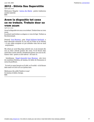 June 13th, 2009                                                                                             Published by: premamotion

2012 - Stiinta Sau Superstitie
April 22nd, 2009

Multumesc blogului Iesirea din Matrix pentru traducerea
acestui material.
RSS


Avem la dispozitie tot ceea
ce ne trebuie. Trebuie doar sa
vrem acum
April 21st, 2009

Avem la dispozitie tot ceea ce ne trebuie. Trebuie doar sa vrem
acum.
In primul rand trebuie sa alegem ce vrem de fapt. Trebuie sa
fim determinati.

Domnul Ioan Muntean , prin blogul Alchimie Spirituala a
lasat adevarate miracole vii, de care ar fi bine sa ne folosim
- si care odata acceptate ne pot schimba viata intr-un mod
 surprinzator.

Ma uitam pe acest blog dupa articole noi, si am inceput din
nou sa citesc articole postate din urma. Si de fiecare data
cand citesc aceste articole, intotdeauna gasesc ceva nou in ele.
Gasesc viata - pentru ca intr-adevar - ele sunt vii.

  Intotdeauna blogul domnului Ioan Muntean este izvor
de constiinta Christica, de lumina, de iubire de Dumnezeu si
sursa de purificare.

 Va invit cu mare bucurie sa il cititi, sa il recititi - si de fiecare
data cand ve-ti citi va fi ca si prima oara.

Multumesc din suflet Tatalui si voua!
Cu lumina si iubire, George.
RSS




Created using zinepal.com. Go online to create your own zines or read what others have already published.                         17
 