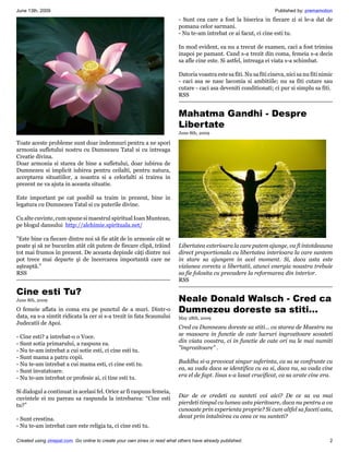 June 13th, 2009                                                                                                       Published by: premamotion
                                                                           - Sunt cea care a fost la biserica in fiecare zi si le-a dat de
                                                                           pomana celor sarmani.
                                                                           - Nu te-am intrebat ce ai facut, ci cine esti tu.

                                                                           In mod evident, ea nu a trecut de examen, caci a fost trimisa
                                                                           inapoi pe pamant. Cand s-a trezit din coma, femeia s-a decis
                                                                           sa afle cine este. Si astfel, intreaga ei viata s-a schimbat.

                                                                           Datoria voastra este sa fiti. Nu sa fiti cineva, nici sa nu fiti nimic
                                                                           - caci asa se nasc lacomia si ambitiile; nu sa fiti cutare sau
                                                                           cutare - caci asa deveniti conditionati; ci pur si simplu sa fiti.
                                                                           RSS


                                                                           Mahatma Gandhi - Despre
                                                                           Libertate
                                                                           June 8th, 2009

Toate aceste probleme sunt doar indemnuri pentru a ne spori
armonia sufletului nostru cu Dumnezeu Tatal si cu intreaga
Creatie divina.
Doar armonia si starea de bine a sufletului, doar iubirea de
Dumnezeu si implicit iubirea pentru ceilalti, pentru natura,
acceptarea situatiilor, a noastra si a celorlalti si trairea in
prezent ne va ajuta in aceasta situatie.

Este important pe cat posibil sa traim in prezent, bine in
legatura cu Dumnezeu Tatal si cu puterile divine.

Cu alte cuvinte, cum spune si maestrul spiritual Ioan Muntean,
pe blogul dansului http://alchimie.spirituala.net/

"Este bine ca fiecare dintre noi să fie atât de în armonie cât se
poate şi să ne bucurăm atât cât putem de fiecare clipă, trăind             Libertatea exterioara la care putem ajunge, va fi intotdeauna
tot mai frumos în prezent. De aceasta depinde câţi dintre noi              direct proportionala cu libertatea interioara la care suntem
pot trece mai departe şi de încercarea importantă care ne                  in stare sa ajungem in acel moment. Si, daca asta este
aşteaptă."                                                                 viziunea corecta a libertatii, atunci energia noastra trebuie
RSS                                                                        sa fie folosita cu precadere la reformarea din interior.
                                                                           RSS

Cine esti Tu?
June 8th, 2009                                                             Neale Donald Walsch - Cred ca
O femeie aflata in coma era pe punctul de a muri. Dintr-o                  Dumnezeu doreste sa stiti...
data, ea s-a simtit ridicata la cer si s-a trezit in fata Scaunului        May 28th, 2009
Judecatii de Apoi.
                                                                           Cred ca Dumnezeu doreste sa stiti... ca starea de Maestru nu
- Cine esti? a intrebat-o o Voce.                                          se masoara in functie de cate lucruri ingrozitoare scoateti
- Sunt sotia primarului, a raspuns ea.                                     din viata voastra, ci in functie de cate ori nu le mai numiti
- Nu te-am intrebat a cui sotie esti, ci cine esti tu.                     "ingrozitoare" .
- Sunt mama a patru copii.
- Nu te-am intrebat a cui mama esti, ci cine esti tu.                      Buddha si-a provocat singur suferinta, ca sa se confrunte cu
- Sunt invatatoare.                                                        ea, sa vada daca se identifica cu ea si, daca nu, sa vada cine
- Nu te-am intrebat ce profesie ai, ci tine esti tu.                       era el de fapt. Iisus s-a lasat crucificat, ca sa arate cine era.

Si dialogul a continuat in acelasi fel. Orice ar fi raspuns femeia,
cuvintele ei nu pareau sa raspunda la intrebarea: “Cine esti               Dar de ce credeti ca sunteti voi aici? De ce sa va mai
tu?”                                                                       pierdeti timpul cu lumea asta pieritoare, daca nu pentru a va
                                                                           cunoaste prin experienta proprie? Si cum altfel sa faceti asta,
- Sunt crestina.                                                           decat prin intalnirea cu ceea ce nu sunteti?
- Nu te-am intrebat care este religia ta, ci cine esti tu.

Created using zinepal.com. Go online to create your own zines or read what others have already published.                                      2
 