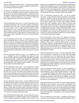 June 13th, 2009                                                                                                     Published by: premamotion
Cred ca Dumnezeu doreste sa stiti... ca cineva va pretuieste               putea sa va rearanjati doar un pic prioritatile, acordand mai
acum si se pregateste sa va urmeze exemplul. Aceasta idee sa               multa atentie sufletului vostru. Ce ziceti de asta? Cand a fost
va orienteze urmatoarea alegere!                                           ultima oara cand ati meditat, macar pentru o jumatate de
                                                                           ora? Sau cand v-ati asezat pentru o lectura buna si lunga,
De multe ori, ne gandim ca actionam intr-un vid, ca nimeni                 despre ceva spiritual si datator de inspiratie? Vorbiti zilnic
nu ne vede, ca actiunile noastre ne privesc mai ales pe noi.               cu Dumnezeu? Ati putea sa lungiti un pic conversatiile?
Dar, daca ati sti ca fiecare gand al vostru, ca fiecare cuvant
sau fapta a voastra urma sa fie astazi imitata de cineva care              Cred ca Dumnezeu doreste sa stiti... ca voi nu sunteti
va admira ? Sunteti multumit cu ceea ce faceti ? Minunat!                  "povestea" voastra. Sunteti mult mai mult decat atat! Este in
Daca raspunsul vostru e da, atunci e minunat!                              regula sa renuntati acum la trecutul vostru. Cei mai multi
                                                                           dintre noi avem o poveste despre cum am ajuns sa fim asa
                                                                           cum suntem, despre cum e sa fim "noi" si despre motivul
Cred ca Dumnezeu vrea sa stiti... ca uneori viata pare a fi "o             pentru care este, cateodata, atat de dificil sa trecem prin
succesiune de lucruri", dar ca ea este, de fapt, o succesiune              viata. Toate acestea sunt lucruri care nu au nicio legatura cu
de binecuvantari. Stiu, stiu... ca voi nu o traiti in felul acesta.        cine suntem acum. Cat de des, in timpul experientelor vietii,
Dar asta, pentru ca nu o "vedeti" in felul acesta! In viata,               va influenteaza "povestea" voastra? Sunteti pregatiti, acum,
"primesti ceea ce vezi". Daca ganditi ca va confruntati cu o               sa renuntati la ea? Cum ar fi daca ati putea sa va creati
lupta, de asta o sa aveti parte. Daca hotarati ca aveti parte de           mai degraba asa cum vreti sa fiti, decat asa cum credeti ca
un dar (chiar daca nu va dati seama, in acest moment), veti                sunteti? N-ar fi grozav? Ei bine, puteti! Tot ce trebuie sa faceti
primi chiar un dar. Asteptati! Veti vedea. In sensul propriu.              e sa renuntati la povestea voastra.
Veti vedea!
                                                                           Cred ca Dumnezeu vrea sa stiti... ca e timpul sa treceti la
Cred ca Dumnezeu vrea sa stiti... ca viata pe Pamant are un                taramuri neexplorate. Daca vreti sa faceti ceva ce nu ati mai
sens mai profund decat s-ar putea sa vi se para la prima                   facut niciodata, trebuie sa faceti ceva ce nu ati mai facut
vedere. Va rog, nu va imaginati ca nu faceti aici nimic altceva            niciodata. Daca vreti sa mergeti undeva unde nu ati mai
decat sa traiti pana la moarte! Daca asta ar fi tot, Dumnezeu              fost inainte, trebuie sa mergeti undeva unde nu ati mai fost
nu si-ar mai face timp sa se implice. Nu! Se mai intampla si               inainte. Nu puteti intreprinde ceva nou, facand lucruri vechi.
altceva, care are legatura cu evolutia sufletului vostru. Vreti            Daca vreti ca viata voastra sa se schimbe, trebuie sa va
sa stiti mai multe despre asta si despre cum se intampla? Ce               schimbati viata. Asa ca, porniti! Nu e niciun pericol. Si chiar
ar fi sa faceti din a afla despre aceasta preocuparea voastra              este timpul sa o faceti!
de azi?
                                                                           Cred ca Dumnezeu vrea sa stiti... ca e bine sa faceti pe cineva
Cred ca Dumnezeu doreste sa stiti... ca a astepta sa vezi                  care-si recunoaste o greseala sa se simta mai bine dupa
ce se intampla nu este o modalitate prea buna de a lua                     ce a recunoscut-o, nu sa se simta mai rau. Daca cineva va
decizii. A nu lua o decizie inseamna chiar a decide. Ce decideti           cere scuze pentru ceva, sau chiar daca spune doar "aoleu",
in momentul acesta, neluand nicio decizie? Ce alegeti prin                 in loc sa-i expuneti toate motivele pentru care v-a creat un
esecul de a alege? In felul acesta vreti sa va traiti viata: ca pe         inconvenient sau pentru care v-a pus intr-o lumina proasta,
ceva prefigurat? Este timpul sa luati o decizie. Aveti nevoie              ganditi-va la ce ati putea spune ca sa-l ajutati sa nu se simta
de un semnal mai mare decat asta?                                          prost dupa greseala lui. Candva, poate veti tanji dupa aceeasi
                                                                           amabilitate din partea altora.
Cred ca Dumnezeu vrea sa stiti... ca nu siguranta ar trebui
sa cautati in viitor. Ar trebui sa cautati bucurie. S-ar putea             Cred ca Dumnezeu doreste sa stiti... ca ceea ce gandesti cu
ca siguranta si bucuria sa nu vina impreuna. Pot sa vina...                inima este minunat - este minunat! Ceea ce-ti arata sufletul
dar pot si sa nu vina. Nu exista nicio garantie. S-ar putea                este intotdeauna corect. Ralph Waldo Emerson a spus asta
sa nu traiti niciodata cele mai adevarate bucurii ale vietii,              - si are dreptate! Mintea este ultima parte din voi de care
daca preocuparea voastra de baza este garantia sigurantei.                 sa ascultati. Ea gandeste la tot ceea ce puteti pierde. Inima
Asta nu este o invitatie la a fi nechibzuiti, ci la a deveni macar         gandeste la tot ceea ce puteti darui, iar sufletul - la tot ceea
indrazneti.                                                                ce sunteti. Va voi lasa pe voi sa hotarati care dintre acestea
                                                                           trei este cea mai importanta.. .
Cred ca Dumnezeu vrea sa stiti... ca este timpul sa nu mai
ascundeti nimic de nimeni. Este ziua eliberarii voastre. Orice             Cred ca Dumnezeu vrea sa stiti... ca este in regula sa gresiti.
ati ascunde de celalalt, nu merita sa faceti asta. Daca nu                 Greselile ne sunt prietene: ele ne ajuta sa evoluam. Este
sunteti atenti, o sa va macine. Va poate face mai mult rau                 imposibil, de fapt, sa faci o "greseala", in adevaratul sens al
decat v-ar face daca ati spune tuturor. Rostiti-va adevarul,               cuvantului, de vreme ce tot ceea ce desemnam prin cuvantul
dar aduceti pace in cuvintele voastre! Dezvaluiti ce ati tinut             "greseala" ne aduce castig. Asa ca, marsaluiti inainte cu toata
secret! Pana la urma, transparenta este mai buna, chiar daca               forta si rigurozitatea momentului ACUM! Si nu va ingrijorati
s-ar putea sa va simtiti incomod, un timp.                                 cu privire la "greseli", ci ingrijorati- va de teama de a nu face
                                                                           nicio greseala!
Cred ca Dumnezeu doreste sa stiti... ca motivul pentru care va
aflati pe planeta are o legatura foarte mica cu preocuparea                Cred ca Dumnezeu vrea sa stiti... ca trebuie sa fiti buni cu
careia ii dedicati majoritatea timpului vostru. Poate ca ati               voi insiva, daca vreodata aveti de gand sa fiti de folos altora.
Created using zinepal.com. Go online to create your own zines or read what others have already published.                                  3
 