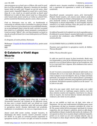 June 13th, 2009                                                                                                    Published by: premamotion
Asta presupune sa va luati cate o zi libera, din cand in cand,             calatorie sacra. Aceasta constituie cu adevarat, pentru noi
fara sa fi fost planificata. Mancati o bucatica de ciocolata,              toti, o experienta de expansiune a mintii si de inaltare a
atunci cand nu aveti voie! Trageti un pui de somn, chiar                   constientei.
atunci cand e imposibil! Bagati-va nasul intr-o carte buna,
timp de o ora, cand nu va puteti permite sa faceti asta!
Relaxati-va in cada de baie, atunci cand nu e timp pentru                  Dezvoltand aceasta cunoastere sacra, prin intermediul
asta! Lasati totul, atunci cand nu ar trebui sa o faceti! Dar,             Flacarii Inimii voastre, veti ancora acest Adevar profund
pentru numele lui Dumnezeu, faceti-o acum, chiar acum!                     in Sistemul Retelei de Cristal a Pamantului si il veti extinde
                                                                           prin straturile mintal si emotional ale planetei. Aceasta
Cred ca Dumnezeu vrea sa stiti... ca bombaneala si                         intelepciune va deveni disponibila, in mod tangibil, maselor
vaicareala nu schimba nimic si niciodata nu ajuta pe nimeni                omenirii si va inalta intreaga Viata din punct de vedre al
cu nimic. Daca nu vreti sa faceti ceva ca sa schimbati situatia,           energiei, al vibratiei si al constientei.
nu va mai plangeti! Daca, oricat de mult v-ati dori, nu puteti
face nimic ca s-o schimbati, atunci acceptati-o momentan si
creati un maine "diferit", dar, cat timp asteptati, nu lasati ca           In mijlocul haosului si al confuziei care ies la suprafata spre a
ziua de azi sa fie stricata! Are vreun inteles pentru voi? Pentru          fi vindecate in aceste timpuri, aceasta informatie va constitui
mine are.                                                                  un puternic dar vindecator, adus INTREGII VIETI de pe
                                                                           aceasta planeta.
Cu dragoste, al vostru prieten, Dumnezeu

Multumesc Grupului de Discutii EdituraForYou pentru acest                  O CALATORIE PANA LA LUMINA SI INAPOI
material!
RSS                                                                        Povestea unei experiente in apropierea mortii, de Mellen-
                                                                           Thomas Benedict

O Calatorie a Vietii dupa                                                  Mellen-Thomas Benedict spune:

Moarte
May 23rd, 2009                                                             In 1982 am murit de cancer in faza terminala. Boala mea
                                                                           era inoperabila si orice fel de chimioterapie pe care mi-ar fi
                                                                           prescris-o nu ar fi facut altceva decat sa ma transforme, din
                                                                           ce in ce mai mult, intr-o leguma. Mi se dadusera intre sase si
                                                                           opt luni de viata.


                                                                           In anii ‘70 eram o consumatoare ahtiata de informatii, si ma
                                                                           intristam din ce in ce mai mult, din cauza crizei nucleare, a
                                                                           crizei ecologice si asa mai departe. Asa ca, in lipsa unei baze
                                                                           spirituale, am inceput sa cred ca natura facuse o greseala si
                                                                           ca noi eram, de fapt, asemenea unui organism canceros aflat
                                                                           pe planeta. Percepeam oamenii ca fiind un soi de cancer – si
                                                                           cu asta m-am ales.


                                                                           Asta mi-a pus capat vietii. Aveti mare grija cum vedeti
                                                                           lumea. Acest lucru se rasfrange asupra voastra, mai ales
                                                                           daca viziunea voastra este negativa. Acest lucru m-a dus pe
                                                                           mine la moarte. Am incercat diverse metode alternative de
                                                                           vindecare, dar nimic nu mi-a folosit.
 Jim McAndrew, un prieten foarte drag mie, a trecut in
Taramurile Launtrice ale Luminii pe 20 februarie 2009.
                                                                           Asa ca am stabilit ca totul era, de fapt, intre mine si
In ziua care a urmat trecerii sale, am primit un e-mail
                                                                           Dumnezeu. Nu ma mai confruntasem niciodata pana acum
minunat care descria experienta unei alte persoane aflate
                                                                           cu Dumnezeu, de fapt nu avusesem niciodata de a face cu
in apropierea mortii. Aceasta informatie este profunda,
                                                                           El. Nu aveam niciun fel de preocupari spirituale la vremea
inaltatoare si consolatoare. As vrea sa o impartasesc cu voi.
                                                                           respectiva, dar am inceput o calatorie, pentru a afla despre
                                                                           spiritualitate si despre modurile alternative de vindecare. M-
Atunci cand cititi aceste cuvinte, mergeti inauntru, la
                                                                           am apucat sa citesc tot ce se putea despre subiectul respectiv,
Divinitatea din inima voastra. Cereti-i prezentei voastre
                                                                           pentru ca nu voiam sa am vreo surpriza dincolo. Asa ca
EU SUNT sa va ajute sa urmariti aceasta experienta in
                                                                           am inceput sa citesc despre diverse religii si filozofii. Toate
apropierea mortii, ca si cum v-ati afla voi insiva in aceasta

Created using zinepal.com. Go online to create your own zines or read what others have already published.                                 4
 