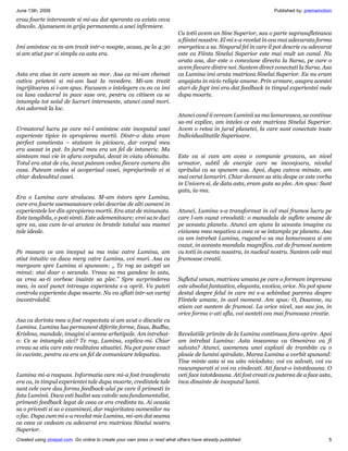 June 13th, 2009                                                                                                    Published by: premamotion
erau foarte interesante si mi-au dat speranta ca exista ceva
dincolo. Ajunsesem in grija permanenta a unei infirmiere.
                                                                           Cu totii avem un Sine Superior, sau o parte suprasufleteasca
                                                                           a fiintei noastre. El mi s-a revelat in cea mai adevarata forma
Imi amintesc ca m-am trezit intr-o noapte, acasa, pe la 4:30               energetica a sa. Singurul fel in care il pot descrie cu adevarat
si am stiut pur si simplu ca asta era.                                     este ca Fiinta Sinelui Superior este mai mult un canal. Nu
                                                                           arata asa, dar este o conexiune directa la Sursa, pe care o
                                                                           avem fiecare dintre noi. Suntem direct conectati la Sursa. Asa
Asta era ziua in care aveam sa mor. Asa ca mi-am chemat                    ca Lumina imi arata matricea Sinelui Superior. Eu nu eram
cativa prieteni si mi-am luat la revedere. Mi-am trezit                    angajata in nicio religie anume. Prin urmare, asupra acestei
ingrijitoarea si i-am spus. Facusem o intelegere cu ea ca imi              stari de fapt imi era dat feedback in timpul experientei mele
va lasa cadavrul in pace sase ore, pentru ca citisem ca se                 dupa moarte.
intampla tot soiul de lucruri interesante, atunci cand mori.
Am adormit la loc.
                                                                           Atunci cand ii ceream Luminii sa ma lamureasca, sa continue
                                                                           sa-mi explice, am inteles ce este matricea Sinelui Superior.
Urmatorul lucru pe care mi-l amintesc este inceputul unei                  Avem o retea in jurul planetei, la care sunt conectate toate
experiente tipice in apropierea mortii. Dintr-o data eram                  Individualitatile Superioare.
perfect constienta – stateam in picioare, dar corpul meu
era asezat in pat. In jurul meu era un fel de intuneric. Ma
simteam mai vie in afara corpului, decat in viata obisnuita.               Este ca si cum am avea o companie grozava, un nivel
Totul era atat de viu, incat puteam vedea fiecare camera din               urmator, subtil de energie care ne inconjoara, nivelul
casa. Puteam vedea si acoperisul casei, inprejurimile ei si                spritului ca sa spunem asa. Apoi, dupa cateva minute, am
chiar dedesubtul casei.                                                    mai cerut lamuriri. Chiar doream sa stiu despe ce este vorba
                                                                           in Univers si, de data asta, eram gata sa plec. Am spus: Sunt
                                                                           gata, ia-ma.
Era o Lumina care stralucea. M-am intors spre Lumina,
care era foarte asemanatoare celei descrise de alti oameni in
experientele lor din apropierea mortii. Era atat de minunata.              Atunci, Lumina s-a transformat in cel mai frumos lucru pe
Este tangibila, o poti simti. Este ademenitoare; vrei sa te duci           care l-am vazut vreodată: o manadala de suflete umane de
spre ea, asa cum te-ai arunca in bratele tatalui sau mamei                 pe aceasta planeta. Atunci am ajuns la aceasta imagine cu
tale ideale.                                                               viziunea mea negativa a ceea ce se intampla pe planeta. Asa
                                                                           ca am intrebat Lumina, rugand-o sa ma lamureasca si am
                                                                           vazut, in aceasta mandala magnifica, cat de frumosi suntem
Pe masura ce am inceput sa ma misc catre Lumina, am                        cu totii in esenta noastra, in nucleul nostru. Suntem cele mai
stiut intuitiv ca daca merg catre Lumina, voi muri. Asa ca                 frumoase creatii.
mergeam spre Lumina si spuneam: „ Te rog sa astepti un
minut; stai doar o secunda. Vreau sa ma gandesc la asta,
as vrea sa-ti vorbesc inainte sa plec.” Spre surprinderea                  Sufletul uman, matricea umana pe care o formam impreuna
mea, in acel punct intreaga experienta s-a oprit. Va puteti                este absolut fantastica, eleganta, exotica, orice. Nu pot spune
controla experienta dupa moarte. Nu va aflati intr-un vartej               destul despre felul in care mi s-a schimbat parerea despre
incontrolabil.                                                             Fiintele umane, in acel moment. Am spus: O, Doamne, nu
                                                                           stiam cat suntem de frumosi. La orice nivel, sus sau jos, in
                                                                           orice forma v-ati afla, voi sunteti cea mai frumoasa creatie.
Asa ca dorinta mea a fost respectata si am avut o discutie cu
Lumina. Lumina lua permanent diferite forme, Iisus, Budha,
Krishna, mandale, imagini si semne arhetipale. Am intrebat-                Revelatiile primite de la Lumina continuau fara oprire. Apoi
o: Ce se intampla aici? Te rog, Lumina, explica-mi. Chiar                  am intrebat Lumina: Asta inseamna ca Omenirea va fi
vreau sa stiu care este realitatea situatiei. Nu pot pune exact            salvata? Atunci, asemenea unei explozii de trambite cu o
in cuvinte, pentru ca era un fel de comunicare telepatica.                 ploaie de lumini spiralate, Marea Lumina a vorbit spunand:
                                                                           Tine minte asta si nu uita niciodata; voi va salvati, voi va
                                                                           rascumparati si voi va vindecati. Ati facut-o intotdeauna. O
Lumina mi-a raspuns. Informatia care mi-a fost transferata                 veti face intotdeauna. Ati fost creati cu puterea de a face asta,
era ca, in timpul experientei tale dupa moarte, credintele tale            inca dinainte de inceputul lumii.
sunt cele care dau forma feedback-ului pe care il primesti in
fata Luminii. Daca esti budist sau catolic sau fundamentalist,
primesti feedback legat de ceea ce era credinta ta. Ai ocazia
sa o privesti si sa o examinezi, dar majoritatea oamenilor nu
o fac. Dupa cum mi s-a revelat mie Lumina, mi-am dat seama
ca ceea ce vedeam cu adevarat era matricea Sinelui nostru
Superior.
Created using zinepal.com. Go online to create your own zines or read what others have already published.                                 5
 