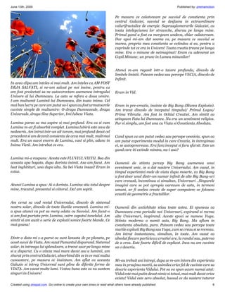 June 13th, 2009                                                                                                    Published by: premamotion


                                                                           Pe masura ce calatoream pe suvoiul de constienta prin
                                                                           centrul Galaxiei, suvoiul se desfacea in extraordinare
                                                                           valurifractalice de energie. Supraaglomerarile Galaxiei, cu
                                                                           toata intelepciunea lor straveche, zburau pe langa mine.
                                                                           Primul gand a fost ca mergeam undeva, chiar calatoream.
                                                                           Dar apoi mi-am dat seama ca, pe masura ce suvoiul se
                                                                           marea, propria mea constienta se extindea si ea, pentru a
                                                                           cuprinde tot ce era in Univers! Toata creatia trecea pe langa
                                                                           mine. Era o minune de neimaginat! Eram cu adevarat un
                                                                           Copil Minune; un prunc in Lumea minunilor!


                                                                           Atunci m-am regasit intr-o tacere profunda, dincolo de
                                                                           limitele linistii. Puteam vedea sau percepe VECIA, dincolo de
                                                                           Infinit.
In acea clipa am inteles si mai mult. Am inteles ca AM FOST
DEJA SALVATI, si ne-am salvat pe noi insine, pentru ca
am fost proiectati sa ne autocorectam asemenea intregului                  Eram in Vid.
Univers al lui Dumnezeu. La asta se refera a doua venire.
I-am multumit Luminii lui Dumnezeu, din toata inima. Cel
mai bun lucru pe care am putut sa-l spun au fost urmatoarele               Eram in pre-creatie, inainte de Big Bang (Marea Explozie).
cuvinte simple de multumire: O draga Dumnezeule, draga                     Am trecut dincolo de inceputul timpului/ Primul Logos/
Universule, draga Sine Superior, Imi Iubesc Viata.                         Prima Vibratie. Am fost in Ochiul Creatiei. Am simtit ca
                                                                           atingeam Fata lui Dumnezeu. Nu era un sentiment religios.
Lumina parea sa ma aspire si mai profund. Era ca si cum                    Pur si simplu, am fost una cu Viata si Constienta Absoluta.
Lumina m-ar fi absorbit complet. Lumina Iubirii este ceva de
nedescris. Am intrat intr-un alt taram, mai profund decat cel
precedent si am devenit consienta de ceva mai mult, mult mai               Cand spun ca am putut vedea sau percepe vesnicia, spun ca
mult. Era un suvoi enorm de Lumina, vast si plin, adanc in                 am putut experimenta modul in care Creatia, in intregimea
Inima Vietii. Am intrebat ce era.                                          ei, se autogenereaza. Era fara inceput si fara sfarsit. Este un
                                                                           gand care iti extinde mintea, nu-i asa?

Lumina mi-a raspuns: Acesta este FLUVIUL VIETII. Bea din
aceasta apa bogata, dupa dorinta inimii. Asa am facut. Am                  Oamenii de stiinta percep Big Bang asemenea unui
luat inghitituri, una dupa alta. Sa bei Viata insasi! Eram in              eveniment unic, ce a dat nastere Universului. Am vazut, in
extaz.                                                                     timpul experientei mele de viata dupa moarte, ca Big Bang
                                                                           a fost doar unul dintr-un numar infinit de alte Big Bang-uri
                                                                           care creează, încontinuu si simultan, Universuri . Singurele
Atunci Lumina a spus: Ai o dorinta. Lumina stia totul despre               imagini care se pot apropia oarecum de asta, in termeni
mine, trecutul, prezentul si viitorul. Da! am soptit.                      umani, ar fi acelea create de super computere ce folosesc
                                                                           ecuatii de geometrie a fractalilor.

Am cerut sa vad restul Universului, dincolo de sistemul
nostru solar, dincolo de toate iluziile omenesti. Lumina mi-               Oamenii din antichitate stiau toate astea. Ei spuneau ca
a spus atunci ca pot sa merg odata cu Suvoiul. Am facut-o                  Dumnezeu crea periodic noi Universuri, expirand si recrea
si am fost purtata prin Lumina, catre capatul tunelului. Am                alte Universuri, inspirand. Aceste epoci se numesc Yuga.
simtit si am auzit o serie de explozii sonice foarte blande. Ce            Stiinta moderna a numit asta, Big Bang. Ma aflam in
mai goana!                                                                 constienta absoluta, pura. Puteam vedea sau percepe toate
                                                                           marile explozii Big Bang sau Yuga, cum se creau si se recreau.
                                                                           Am intrat instantaneu, simultan, in toate. Am vazut ca
Dintr-o data mi s-a parut ca sunt lansata de pe planeta, pe                absolut fiecare particica a creatiei are, la randul sau, puterea
acest suvoi de Viata. Am vazut Pamantul disparand. Sistemul                de a crea. Este foarte dificil de explicat. Inca nu am cuvinte
solar, in intreaga lui splendoare, a trecut usor pe langa mine             sa o descriu.
si a disparut. Cu o viteza mai mare decat cea a luminii, am
zburat prin centrul Galaxiei, absorbind din ce in ce mai multa
cunoastere, pe masura ce inaintam. Am aflat ca aceasta                     Mi-au trebuit ani intregi, dupa ce m-am intors din experienta
Galaxie si intreg Universul sunt pline de diferite forme de                mea in preajma mortii, sa asimilez orice fel de cuvinte care sa
VIATA. Am vazut multe lumi. Vestea buna este ca nu suntem                  descrie experienta Vidului. Pot sa va spun acum numai atat:
singuri in Univers!                                                        Vidul este mai putin decat nimic si totusi, mai mult decat orice
                                                                           exista! Vidul este zero absolut, haosul ce da nastere tuturor
Created using zinepal.com. Go online to create your own zines or read what others have already published.                                 6
 