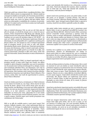 June 13th, 2009                                                                                                   Published by: premamotion
posibilitatilor. Este Constienta Absoluta, cu mult mai mult                insasi, sunt alcatuite din Lumina si au o frecventa. Lumina
decat Inteligenta Universala.                                              este viata. Totul este alcatuit din Lumina, chiar si pietrele.
                                                                           Asa ca totul este viu. Totul este alcatuit din Lumina lui
                                                                           Dumnezeu; totul este foarte inteligent.
Vidul este golul sau nimicul dintre manifestarile fizice. Este
SPATIUL dintre atomi si componentele lor. Stiinta moderna
a inceput sa studieze acest spatiu. Ea il numeste punctul Zero.            Atunci cand eram purtata pe suvoi, am putut vedea, in cele
Ori de cate ori se incearca sa fie masurat, instrumentele                  din urma, ca se apropia o Lumina imensa. Am stiut ca
depasesc scala, sau, cum s-ar spune, tind spre infinit. Pana               era Prima Lumina; Matricea Sinelui Superior a Sistemului
acum nu a fost gasita o modalitate de a masura, cu precizie,               nostru Solar. Apoi, intregul nostru Sistem Solar a aparut in
infinitul. In corpul vostru si in Univers exista mai mult spatiu           Lumina, insotit de una dintre exploziile acelea de catifea.
zero, decat orice altceva!

                                                                           Am putut vedea toata energia pe care o genereaza acest
Ceea ce misticii denumesc Vid, nu este un vid. Este atat de                Sistem Solar si este un spectacol incredibil de Lumina! Am
plin de energie, un alt fel de energie care a creat tot ceea ce            putut auzi Muzica Sferelor. Sistemul nostru Solar, asemenea
suntem. Totul, incepand de la Big Bang este vibratie, de la                tuturor corpurilor ceresti, genereaza o matrice unica de
primul Cuvant care este prima vibratie. Biblicul EU SUNT in                Lumina, sunet si energii vibrationale. Civilizatiile avansate
realitate are un semn de intrebare dupa el. EU SUNT – Ce                   de pe alte sisteme stelare pot detecta in Univers Viata, asa
sunt eu? Astfel, creatia lui Dumnezeu exploreaza Sinele lui                cum o stim noi, dupa amprenta energetica si vibrationala a
Dumnezeu, in orice fel posibil, intr-o explorare continua prin             matricei. Este o joaca de copii. Copilul minune al Pamantului
fiecare dintre noi. Am inceput sa vad, in timpul experientei               (Fiintele umane) face chiar acum o gramada de zgomot,
mele in preajma mortii, ca tot ceea ce este, este Sinele,                  asemenea copiilor care se joaca in curtea Universului.
literalmente Sinele vostru, Sinele meu. Totul este marele Sine.
De aceea stie Dumnezeu, chiar si atunci cand cade o frunza.
Lucrul acesta este posibil, pentru ca oriunde te-ai afla, este             Lumina mi-a explicat ca nu exista moarte; suntem Fiinte
centrul Universului. Oriunde se afla orice atom, acela este                nemuritoare. Suntem vii dintotdeauna! Am inteles ca
centrul Universului. Exista Dumnezeu in asta si Dumnezeu in                facem parte dintr-un sistem natural viu, care se recicleaza
Vid.                                                                       permanent. Nu mi s-a spus niciodata ca trebuie sa ma intorc.
                                                                           Am stiut ca va trebui. Era firesc, dupa tot ceea ce am vazut in
                                                                           timpul exeperientei mele in preajma mortii.
Atunci cand exploram Vidul, in timpul experientei mele in
preajma mortii, si toate acele Yuga sau creatii, ma aflam
complet in afara timpului si spatiului, asa cum le cunoastem               Nu stiu cat timp am fost cu Lumina, in timp uman. Dar a venit
noi. In aceasta stare extinsa am descoperit ca, de fapt, creatia           un moment in care am inteles ca toate intrebarile mele isi
este Constienta Absoluta Pura, sau Dumnezeu, care vine in                  primisera raspuns si ca intoarcerea mea era iminenta. Cand
Experienta Vietii, asa cum o stim noi. Vidul insusi este lipsit            spun ca toate intrebarile mele capatasera raspuns dincolo,
de experienta. Este inaintea vietii, inainte de prima vibratie.            chiar asta vreau sa spun. Toate intrebarile mele au primit
Dumnezeirea inseamna mai mult decat Viata si Moarte. Prin                  raspuns. Fiecare om are o viata diferita si intrebari diferite,
urmare, exista chiar mai mult de experimentat in univers,                  la care cauta raspuns. Unele dintre intrebarile noastre sunt
decat Viata si Moartea!                                                    universale, dar fiecare dintre noi exploreaza acest lucru
                                                                           pe care il numim Viata, in felul sau personal unic. Asa se
                                                                           intampla cu orice forma de viata, de la munti, la fiecare
Cand am inteles acest lucru, terminasem cu Vidul si doream                 frunza, din fiecare copac.
sa ma intorc la Creatia sa, sau Yuga. Parea lucrul cel mai
normal de facut. Atunci m-am intors brusc prin cea de-a
doua Lumina, sau Big Bang, si am auzt mai multe explozii de                Acest lucru este foarte important pentru noi ceilalti din acest
catifea. Am mers pe suvoiul constientei, inapoi prin intreaga              Univers. Pentru ca totul contribuie la Imaginea Generala, la
Creatie, si ce mai calatorie a fost! Supraaglomerarile                     deplinatatea Vietii. Noi suntem literalmente Dumnezeu care
Galaxiilor au trecut prin mine, aducandu-mi si mai multa                   exploreaza Sinele lui Dumnezeu, intr-un Dans infinit al Vietii.
intelegere. Am trecut prin centrul Galaxiei noastre, care este             Unicitatea noastra sporeste intreaga Viata.
o gaura neagra. Gaurile negre sunt marile procesoare sau
reciclatoare ale Universului.
                                                                           Cand am inceput intoarcerea catre ciclul vietii, nu mi-a
                                                                           trecut nicio clipa prin minte, nici nu mi s-a spus, ca ma
Stiti ce se afla de cealalta parte a unei gauri negre? Noi                 voi intoarce in acelasi trup. Am avut incredere deplina in
suntem; Galaxia noastra, care a fost reprocesata dintr-un                  Lumina si in procesul Vietii. Atunci cand suvoiul s-a unit cu
alt Univers. In intreaga ei configuratie energetica, Galaxia               marea Lumina, am cerut sa nu uit niciodata revelatiile si
arata asemenea unui oras fantastic al luminilor. Toata                     sentimentele legate de ceea ce am invatat dincolo.
energia de pe aceasta parte a Big Bang-ului este Lumina.
Fiecare subatom, atom, stea, planeta, chiar si constienta
Created using zinepal.com. Go online to create your own zines or read what others have already published.                                7
 