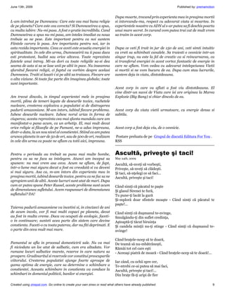 June 13th, 2009                                                                                                    Published by: premamotion


                                                                           Dupa moarte, trecand prin experienta mea in preajma mortii
L-am intrebat pe Dumnezeu: Care este cea mai buna religie                  si intorcandu-ma, respect cu adevarat viata si moartea. In
de pe planeta? Care este cea corecta? Si Dumnezeirea a spus,               experientele noastre cu ADN ul s-ar putea sa fi deschis poarta
cu multa iubire: Nu-mi pasa. A fost o gratie incredibila. Cand             unui mare secret. In curand vom putea trai cat de mult vrem
Dumnezeirea a spus nu-mi pasa, am inteles imediat ca noua                  sa traim in acest corp.
trebuie sa ne pese. Este important pentru ca noi suntem
Fiintele carora le pasa. Are importanta pentru noi, iar in
asta rezida importanta. Ceea ce aveti este ecuatia energiei in             Dupa ce veti fi trait in jur de 150 de ani, veti simti intuitiv
spiritualitate. In cele din urma, Dumnezeirii nu ii pasa daca              ca vreti sa schimbati canalele. Sa traiesti o vesnicie intr-un
esti protestant, budist sau orice altceva. Toate reprezinta                singur trup, nu este la fel de creativ ca si reincarnarea, ca
fatetele unui intreg. Mi-as dori ca toate religiile sa-si dea              si transferul energiei in acest vortex fantastic de energie in
seama de asta si sa se lase unii pe altii in pace. Nu inseamna             care ne aflam. Vom vedea cu adevarat intelepciunea Vietii
sfarsitul fiecarei religii, ci faptul ca vorbim despre acelasi             si mortii si ne vom bucura de ea. Dupa cum stau lucrurile,
Dumnezeu. Traiti si lasati-i si pe altii sa traiasca. Fiecare are          suntem deja in viata, dintotdeauna.
o alta viziune. Si toate fac parte din imaginea globala; toate
sunt importante.
                                                                           Acest corp in care va aflati a fost viu dintotdeauna. El
                                                                           vine dintr-un suvoi de Viata care isi are originea la Marea
Am trecut dincolo, in timpul experientei mele in preajma                   Explozie (Big Bang) si chiar dincolo de ea.
mortii, plina de temeri legate de deseurile toxice, rachetele
nucleare, cresterea exploziva a populatiei si de distrugerea
padurii amazoniane. M-am intors, iubind fiecare problema.                  Acest corp da viata vietii urmatoare, cu energie densa si
Iubesc deseurile nucleare. Iubesc norul urias in forma de                  subtila.
ciuperca; acesta reprezinta cea mai sfanta mandala care am
manifestat-o pana acum, ca un arhetip. El, mai mult decat
orice religie si filozofie de pe Pamant, ne-a adus impreuna,               Acest corp a fost deja viu, de o vesnicie.
dintr-o data, la un nou nivel al constientei. Stiind ca am putea
arunca planeta in aer de 50 de ori, sau de 500 de ori, realizam            Postare preluata de pe Grupul de discutii Editura For You .
in cele din urma ca poate ne aflam cu totii aici, impreuna.                RSS


Pentru o perioada au trebuit sa puna mai multe bombe,                      Ascultă, priveşte şi taci!
pentru ca sa ne faca sa intelegem. Atunci am inceput sa                    May 24th, 2009
spunem: nu mai vrem asa ceva. Acum ne aflam, de fapt,                      Ascultă, să-nveţi să vorbeşti,
intr-o lume mai sigura decat a fost ea vreodată si va deveni               Priveşte, să-nveţi să clădeşti.
si mai sigura. Asa ca, m-am intors din experienta mea in                   Şi taci, să-nţelegi ce să faci...
preajma mortii, iubind deseurile toxice, pentru ca ne fac sa ne            Ascultă, priveşte şi taci!
apropiem unii de altii. Aceste lucruri sunt atat de mari. Dupa
cum ar putea spune Peter Russel, aceste probleme sunt acum                 Când simţi că păcatul te paşte
de dimensiunea sufletului. Avem raspunsuri de dimensiunea                  Şi glasul Sirenei te fură,
sufletului? DA!                                                            Tu pune-ţi lacăt la gură
                                                                           Şi-mploră doar sfintele moaşte - Când simţi că păcatul te
                                                                           paşte!...
Taierea padurii amazoniene va incetini si, in cincizeci de ani
de acum incolo, vor fi mai multi copaci pe planeta, decat                  Când simţi că duşmanul te-nvinge,
au fost in multa vreme. Daca va ocupati de ecologie, faceti-               Smulgându-ţi din suflet credinţa,
o in continuare; sunteti acea parte din sistem care devine                 Aşteaptă-ţi tăcut biruinţa
constienta. Faceti-o cu toata puterea, dar nu fiti deprimati. E            Şi candela minţii nu-ţi stinge - Când simţi că duşmanul te-
o parte din ceva mult mai mare.                                            nvinge!

                                                                           Când braţele-ncep să te doară,
Pamantul se afla in procesul domesticirii sale. Nu va mai                  De teamă să nu-mbătrâneşti,
fi niciodata un loc atat de salbatic, cum era altadata. Vor                Rămâi tot cel care eşti
ramane locuri salbatice marete, rezerve in care natura sa                  - Aceeaşi piatră de moară - Când braţele-ncep să te doară!...
prospere. Gradinaritul si rezervele vor constitui preocuparile
viitorului. Cresterea populatiei ajunge foarte aproape de                  Iar când, cu ochii spre cer,
gama optima de energie, care sa determine o schimbare a                    Te-ntrebi ce-ai putea să mai faci,
constientei. Aceasta schimbare in constienta va conduce la                 Ascultă, priveşte şi taci!...
schimbari in domeniul politicii, banilor si energiei.                      Din braţe fă-ţi aripi de fier

Created using zinepal.com. Go online to create your own zines or read what others have already published.                                  9
 