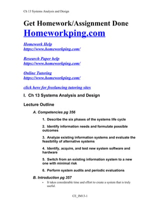 Ch 13 Systems Analysis and Design
Get Homework/Assignment Done
Homeworkping.com
Homework Help
https://www.homeworkping.com/
Research Paper help
https://www.homeworkping.com/
Online Tutoring
https://www.homeworkping.com/
click here for freelancing tutoring sites
I. Ch 13 Systems Analysis and Design
Lecture Outline
A. Competencies pg 356
1. Describe the six phases of the systems life cycle
2. Identify information needs and formulate possible
outcomes
3. Analyze existing information systems and evaluate the
feasibility of alternative systems
4. Identify, acquire, and test new system software and
hardware
5. Switch from an existing information system to a new
one with minimal risk
6. Perform system audits and periodic evaluations
B. Introduction pg 357
 It takes considerable time and effort to create a system that is truly
useful.
CE_IM13-1
 