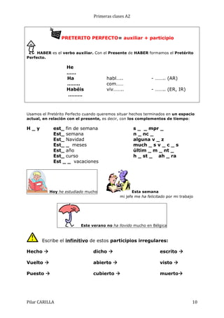 Primeras	
  clases	
  A2	
  

PRETERITO PERFECTO= auxiliar + participio
HABER es el verbo auxiliar. Con el Presente de HABER formamos el Pretérito
Perfecto.

He
……
Ha
……..
Habéis
………

habl…..
com……
viv……..

- …….. (AR)
- …….. (ER, IR)

Usamos el Pretérito Perfecto cuando queremos situar hechos terminados en un espacio
actual, en relación con el presente, es decir, con los complementos de tiempo:

H_y

est_ fin de semana
Est_ semana
Est_ Navidad
Est_ _ meses
Est_ año
Est_ curso
Est _ _ vacaciones

Hoy he estudiado mucho

s _ _ mpr _
n _ nc _
alguna v _ z
much _ s v _ c _ s
últim _ m _ nt _
h _ st _ ah _ ra

Esta semana
mi jefe me ha felicitado por mi trabajo

Este verano no ha llovido mucho en Bélgica

Escribe el infinitivo de estos participios irregulares:
Hecho à

dicho à

escrito à

Vuelto à

abierto à

visto à

Puesto à

cubierto à

muertoà

Pilar	
  CARILLA	
  

10	
  

 