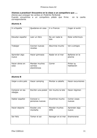 Primeras	
  clases	
  A2	
  
¡Vamos a practicar! Encuentra en la clase a un compañero que ….
(tienes que conjugar los verbos en Pretérito Perfecto)
Cuando encuentres a un compañero pídele que firme
en la
correspondiente

casilla

Alumno A
Ir a España

Quedarse en casa

Ir a Francia

Coger el avión

Estudiar español

Leer un libro

No ver nada la
tele

Estar enfermo/a

Trabajar

Cocinar nuevas
recetas

Aburrirse mucho

Ver a amigos

Aprender algo
nuevo

Hacer gimnasia

Nadar en el mar

Bañarse en la
piscina

Hacer obras en
casa

Mandar muchos
correos
electrónicos

Correr

Pintar su
habitación

Viajar a otro país

Hacer camping

Montar a caballo

Hacer excursiones

Comprar en las
rebajas

Escribir una postal

Ver mucho la tele

Hacer régimen

Hablar español

Conocer a
personas nuevas

Divertirse mucho

Comer cosas
nuevas

Hacer deporte

Escalar una
montaña

Mandar muchos
SMS

Aprender algo
nuevo

Ser feliz

Tomar el sol

Navegar en el mar

Enamorarse

Alumno B

Pilar	
  CARILLA	
  

11	
  

 