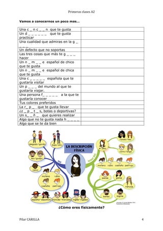 Primeras	
  clases	
  A2	
  
Vamos a conocernos un poco mas…

Una c _ n c _ _ n que te gusta
Un d _ _ _ _ _ _ que te gusta
practicar
Una cualidad que admiras en la g _
___
Un defecto que no soportas
Las tres cosas que más te g _ _ _
hacer
Un n _ m _ _ e español de chico
que te gusta
Un n _ m _ _ e español de chica
que te gusta
Una c _ _ _ _ _ española que te
gustaría visitar
Un p _ _ _ del mundo al que te
gustaría viajar.
Una persona f_ _ _ _ _ a la que te
gustaría conocer
Tus colores preferidos
La r_ p _ que te gusta llevar
¿z _ p _ t _ s, botas o deportivas?
Un s_ _ ñ _ que quieres realizar
Algo que no te gusta nada h _ _ _ _
Algo que se te da bien

¿Cómo eres físicamente?
Pilar	
  CARILLA	
  

4	
  

 
