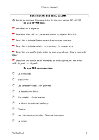 Primeras	
  clases	
  A2	
  

SER o ESTAR: ESE ES EL DILEMA

@ Escribe las frases que faltan para ilustrar los diferentes usos de SER y ESTAR
Se usa ESTAR para:

E

Localizar en el espacio:

E

Describir el estado en que se encuentra un objeto: Está roto

E

Describir el estado físico momentáneo de una persona:

E

Describir el estado anímico momentáneo de una persona:

E

Describir una acción justo antes de que se produzca: Está a punto de
llegar

E

Describir una acción en el momento en que se produce: Los niños
están jugando en el jardín
Se usa SER para expresar:

N

La identidad:

N

El carácter:

N

Las características: Son grandes

N

La descripción física:

N

El material:

N

La forma: La mesa es redonda

N

El color:

N

Las relaciones personales: Son mis hermanos

N

La fecha:

Pilar	
  CARILLA	
  

Es de madera

6	
  

 