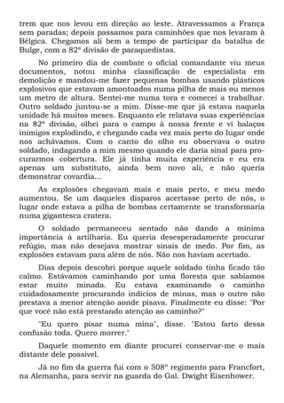 trem que nos levou em direção ao leste. Atravessamos a França
sem paradas; depois passamos para caminhões que nos levaram à
Bélgica. Chegamos ali bem a tempo de participar da batalha de
Bulge, com a 82ª divisão de paraquedistas.
No primeiro dia de combate o oficial comandante viu meus
documentos, notou minha classificação de especialista em
demolição e mandou-me fazer pequenas bombas usando plásticos
explosivos que estavam amontoados numa pilha de mais ou menos
um metro de altura. Sentei-me numa tora e comecei a trabalhar.
Outro soldado juntou-se a mim. Disse-me que já estava naquela
unidade há muitos meses. Enquanto ele relatava suas experiências
na 82ª divisão, olhei para o campo à nossa frente e vi balaços
inimigos explodindo, e chegando cada vez mais perto do lugar onde
nos achávamos. Com o canto do olho eu observava o outro
soldado, indagando a mim mesmo quando ele daria sinal para pro-
curarmos cobertura. Ele já tinha muita experiência e eu era
apenas um substituto, ainda bem novo ali, e não queria
demonstrar covardia...
As explosões chegavam mais e mais perto, e meu medo
aumentou. Se um daqueles disparos acertasse perto de nós, o
lugar onde estava a pilha de bombas certamente se transformaria
numa gigantesca cratera.
O soldado permaneceu sentado não dando a mínima
importância à artilharia. Eu queria desesperadamente procurar
refúgio, mas não desejava mostrar sinais de medo. Por fim, as
explosões estavam para além de nós. Não nos haviam acertado.
Dias depois descobri porque aquele soldado tinha ficado tão
calmo. Estávamos caminhando por uma floresta que sabíamos
estar muito minada. Eu estava examinando o caminho
cuidadosamente procurando indícios de minas, mas o outro não
prestava a menor atenção aonde pisava. Finalmente eu disse: "Por
que você não está prestando atenção ao caminho?"
"Eu quero pisar numa mina", disse. "Estou farto dessa
confusão toda. Quero morrer."
Daquele momento em diante procurei conservar-me o mais
distante dele possível.
Já no fim da guerra fui com o 508º regimento para Francfort,
na Alemanha, para servir na guarda do Gal. Dwight Eisenhower.
 
