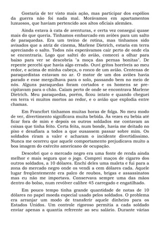 Gostaria de ter visto mais ação, mas participar dos espólios
da guerra não foi nada mal. Morávamos em apartamentos
luxuosos, que haviam pertencido aos altos oficiais alemães.
Ainda estava à cata de aventuras, e certa vez consegui quase
mais do que queria. Tínhamos embarcado em aviões para um salto
de paraquedas. Era um treino de rotina, mas tínhamos sido
avisados que a atriz de cinema, Marlene Dietrich, estaria em terra
apreciando o salto. Todos nós esperávamos cair perto de onde ela
se encontraria. Logo que saltei do avião, comecei a olhar para
baixo para ver se descobria "a moça das pernas bonitas". De
repente percebi que havia algo errado. Ouvi gritos horríveis ao meu
redor, e acima de minha cabeça, o ronco de um avião. Centenas de
paraquedistas estavam no ar. O motor de um dos aviões havia
parado e esse mergulhava para o solo, passando bem no meio de
nós. Alguns paraquedas foram cortados e os homens se pre-
cipitavam para o chão. Caíam perto de onde se encontrava Marlene
Dietrich. Meu paraquedas, porém, ficou intato e quando cheguei
em terra vi muitos mortos ao redor, e o avião que explodia entre
chamas.
Em Francfort tínhamos muitas horas de folga. No meu modo
de ver, divertimento significava muita bebida. Às vezes eu bebia até
ficar fora de mim e depois os outros soldados me contavam as
coisas que tinha feito. Certa feita, num bonde, havia me deitado no
piso e desafiara a todos a que ousassem passar sobre mim. Os
soldados riram a valer e acharam o incidente divertidíssimo.
Nunca me ocorreu que aquele comportamento prejudicava muito a
boa imagem do exército americano de ocupação.
Descobri que o mercado negro era uma fonte de renda ainda
melhor e mais segura que o jogo. Comprei maços de cigarro dos
outros soldados, a 10 dólares. Enchi deles uma maleta e fui para a
zona do mercado negro onde os vendi a cem dólares cada. Aquele
lugar freqüentemente era palco de roubos, brigas e assassinatos
mas eu não me importava. Conservava sempre uma das mãos
dentro do bolso, num revólver calibre 45 carregado e engatilhado.
Em pouco tempo tinha grande quantidade de notas de 10
dólares no papel moeda especial usado pelos soldados. O problema
era arranjar um modo de transferir aquele dinheiro para os
Estados Unidos. Um controle rigoroso permitia a cada soldado
enviar apenas a quantia referente ao seu salário. Durante várias
 