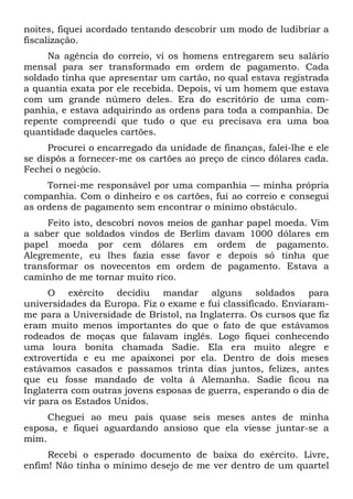 noites, fiquei acordado tentando descobrir um modo de ludibriar a
fiscalização.
Na agência do correio, vi os homens entregarem seu salário
mensal para ser transformado em ordem de pagamento. Cada
soldado tinha que apresentar um cartão, no qual estava registrada
a quantia exata por ele recebida. Depois, vi um homem que estava
com um grande número deles. Era do escritório de uma com-
panhia, e estava adquirindo as ordens para toda a companhia. De
repente compreendi que tudo o que eu precisava era uma boa
quantidade daqueles cartões.
Procurei o encarregado da unidade de finanças, falei-lhe e ele
se dispôs a fornecer-me os cartões ao preço de cinco dólares cada.
Fechei o negócio.
Tornei-me responsável por uma companhia — minha própria
companhia. Com o dinheiro e os cartões, fui ao correio e consegui
as ordens de pagamento sem encontrar o mínimo obstáculo.
Feito isto, descobri novos meios de ganhar papel moeda. Vim
a saber que soldados vindos de Berlim davam 1000 dólares em
papel moeda por cem dólares em ordem de pagamento.
Alegremente, eu lhes fazia esse favor e depois só tinha que
transformar os novecentos em ordem de pagamento. Estava a
caminho de me tornar muito rico.
O exército decidiu mandar alguns soldados para
universidades da Europa. Fiz o exame e fui classificado. Enviaram-
me para a Universidade de Bristol, na Inglaterra. Os cursos que fiz
eram muito menos importantes do que o fato de que estávamos
rodeados de moças que falavam inglês. Logo fiquei conhecendo
uma loura bonita chamada Sadie. Ela era muito alegre e
extrovertida e eu me apaixonei por ela. Dentro de dois meses
estávamos casados e passamos trinta dias juntos, felizes, antes
que eu fosse mandado de volta à Alemanha. Sadie ficou na
Inglaterra com outras jovens esposas de guerra, esperando o dia de
vir para os Estados Unidos.
Cheguei ao meu país quase seis meses antes de minha
esposa, e fiquei aguardando ansioso que ela viesse juntar-se a
mim.
Recebi o esperado documento de baixa do exército. Livre,
enfim! Não tinha o mínimo desejo de me ver dentro de um quartel
 