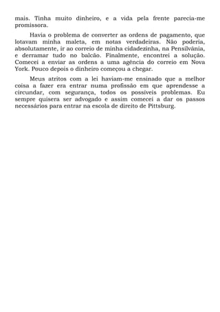 mais. Tinha muito dinheiro, e a vida pela frente parecia-me
promissora.
Havia o problema de converter as ordens de pagamento, que
lotavam minha maleta, em notas verdadeiras. Não poderia,
absolutamente, ir ao correio de minha cidadezinha, na Pensilvânia,
e derramar tudo no balcão. Finalmente, encontrei a solução.
Comecei a enviar as ordens a uma agência do correio em Nova
York. Pouco depois o dinheiro começou a chegar.
Meus atritos com a lei haviam-me ensinado que a melhor
coisa a fazer era entrar numa profissão em que aprendesse a
circundar, com segurança, todos os possíveis problemas. Eu
sempre quisera ser advogado e assim comecei a dar os passos
necessários para entrar na escola de direito de Pittsburg.
 