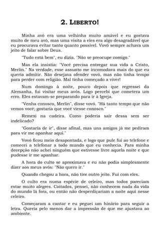 2. LIBERTO!
Minha avó era uma velhinha muito amável e eu gostava
muito de meu avô, mas uma visita a eles era algo desagradável que
eu procurava evitar tanto quanto possível. Vovó sempre achava um
jeito de falar sobre Deus.
"Tudo está bem", eu dizia. "Não se preocupe comigo."
Mas ela insistia: "Você precisa entregar sua vida a Cristo,
Merlin." Na verdade, esse assunto me incomodava mais do que eu
queria admitir. Não desejava ofender vovó, mas não tinha tempo
para perder com religião. Mal tinha começado a viver!
Num domingo à noite, pouco depois que regressei da
Alemanha, fui visitar meus avós. Logo percebi que cometera um
erro. Eles estavam-se preparando para ir à Igreja.
"Venha conosco, Merlin", disse vovó. "Há tanto tempo que não
vemos você; gostaria que você viesse conosco."
Remexi na cadeira. Como poderia sair dessa sem ser
indelicado?
"Gostaria de ir", disse afinal, mas uns amigos já me pediram
para vir me apanhar aqui."
Vovó ficou meio desapontada, e logo que pule fui ao telefone e
comecei a telefonar a todo mundo que eu conhecia. Para minha
decepção não achei ninguém que estivesse livre aquela noite e que
pudesse ir me apanhar.
A hora do culto se aproximava e eu não podia simplesmente
dizer aos meus avós: "Não quero ir."
Quando chegou a hora, não tive outro jeito. Fui com eles.
O culto era numa espécie de celeiro, mas todos pareciam
estar muito alegres. Coitados, pensei, não conhecem nada da vida
do mundo lá fora, ou então não desperdiçariam a noite aqui nesse
celeiro.
Começaram a cantar e eu peguei um hinário para seguir a
letra. Queria pelo menos dar a impressão de que me ajustava ao
ambiente.
 