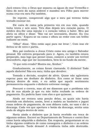 Jacó estava vivo; o Deus que separou as águas do mar Vermelho e
falou do meio da sarça ardente e mandou seu Filho para morrer
numa cruz era meu Pai também.
De repente, compreendi algo que o meu pai terreno tinha
tentado ensinar-me.
Ele caíra de cama pela primeira vez em sua vida, quando
tinha trinta e seis anos. Três dias depois seu coração parou. O
médico deu-lhe uma injeção e o coração voltou a bater. Meu pai
abriu os olhos e disse: "Não vai ser necessário, doutor. Eu vou
partir agora." Ergueu-se na cama e olhou ao redor com um brilho
radiante no rosto.
"Olha!" disse. "Eles estão aqui para me levar.", Com isso ele
deitou-se de novo e partiu.
Meu pai conhecia a Jesus Cristo como seu amigo e Salvador
pessoal. Ele estivera preparado para ir. Agora, eu também estava
preparado, mas logo que pensei nisso, comecei a sentir um terrível
desconforto, algo que me incomodava, bem lá no fundo da mente.
"O que está errado? Mostra-me, Senhor."
Gradualmente, as coisas foram clareando. O dinheiro! Todo
aquele dinheiro! Não era meu; tinha que devolver.
Tomada a decisão, suspirei de alívio. Quase não agüentava
esperar para me desfazer do dinheiro. Era como se fosse uma
doença dentro de mim, e eu sabia que aquele sentimento
permaneceria enquanto o dinheiro estivesse comigo.
Procurei o correio, mas ali me disseram que o problema não
era de sua alçada já que eu não tinha roubado as ordens de
pagamento. Eu poderia fazer com elas o que quisesse.
Ainda me restava uma porção delas, as quais não havia
revertido em dinheiro; assim, levei a maleta ao banheiro e joguei
essas ordens de pagamento, de cem dólares cada, no vaso e dei a
descarga. Cada vez que apertava o botão da descarga, sentia uma
onda de alegria dentro de mim.
Havia ainda o dinheiro que já havia recebido em troca de
algumas ordens. Escrevi ao Departamento do Tesouro e contei-lhes
como havia adquirido o dinheiro. Em resposta, perguntaram se eu
tinha alguma evidência de como conseguira o dinheiro e as ordens
de pagamento. Tarde demais! A evidência tinha sido destruída.
 