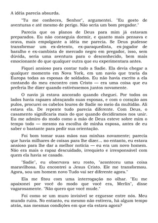A idéia parecia absurda.
"Tu me conheces, Senhor", argumentei. "Eu gosto de
aventuras e até mesmo de perigo. Não seria um bom pregador."
Parecia que os planos de Deus para mim já estavam
preparados. Eu não conseguia dormir, e quanto mais pensava e
orava, mais empolgante a idéia me parecia. Se Deus pudesse
transformar um ex-detento, ex-paraquedista, ex-jogador de
baralho e ex-cambista de mercado negro em pregador, isso, sem
dúvida, seria uma aventura para o desconhecido, bem mais
emocionante do que qualquer outra que eu experimentara antes.
Fiquei ansioso para contar tudo a Sadie. Ela devia chegar a
qualquer momento em Nova York, em um navio que traria da
Europa todas as esposas de soldados. Eu não havia escrito a ela
contando do meu encontro com Cristo — era uma coisa que eu
preferia lhe dizer quando estivéssemos juntos novamente.
O navio já estava ancorado quando cheguei. Por todos os
lados havia rapazes abraçando suas esposas, e com o coração aos
pulos, procurei os cabelos louros de Sadie no meio da multidão. Ali
estava ela. De repente tudo parecia diferente. Com Deus, o
casamento significaria mais do que quando decidíramos nos unir.
Eu me admiro do modo como a mão de Deus esteve sobre mim o
tempo todo — mesmo na escolha de minha esposa, antes de eu
saber o bastante para pedir sua orientação.
Foi bom tomar suas mãos nas minhas novamente; parecia
que havia milhares de coisas para lhe dizer... no entanto, eu estava
ansioso para lhe dar a melhor notícia — eu era um novo homem.
Não era mais o rapaz descuidado, irrequieto e irresponsável com
quem ela havia se casado.
"Sadie", eu observava seu rosto, "aconteceu uma coisa
maravilhosa. Eu encontrei a Jesus Cristo. Ele me transformou.
Agora, sou um homem novo Tudo vai ser diferente agora."
Ela me fitou com uma interrogação no olhar. "Eu me
apaixonei por você do modo que você era, Merlin", disse
vagarosamente. "Não quero que você mude."
Foi como se um muro invisível se erguesse entre nós. Meu
mundo ruíra. No entanto, eu mesmo não estivera, há algum tempo
atrás, nas mesmas condições em que ela estava agora?
 