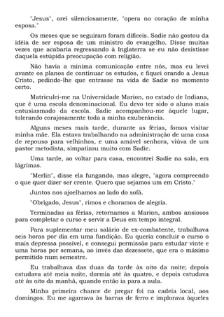 "Jesus", orei silenciosamente, "opera no coração de minha
esposa."
Os meses que se seguiram foram difíceis. Sadie não gostou da
idéia de ser esposa de um ministro do evangelho. Disse muitas
vezes que acabaria regressando à Inglaterra se eu não desistisse
daquela estúpida preocupação com religião.
Não havia a mínima comunicação entre nós, mas eu levei
avante os planos de continuar os estudos, e fiquei orando a Jesus
Cristo, pedindo-lhe que entrasse na vida de Sadie no momento
certo.
Matriculei-me na Universidade Marion, no estado de Indiana,
que é uma escola denominacional. Eu devo ter sido o aluno mais
entusiasmado da escola. Sadie acompanhou-me àquele lugar,
tolerando corajosamente toda a minha exuberância.
Alguns meses mais tarde, durante as férias, fomos visitar
minha mãe. Ela estava trabalhando na administração de uma casa
de repouso para velhinhos, e uma amável senhora, viúva de um
pastor metodista, simpatizou muito com Sadie.
Uma tarde, ao voltar para casa, encontrei Sadie na sala, em
lágrimas.
"Merlin", disse ela fungando, mas alegre, "agora compreendo
o que quer dizer ser crente. Quero que sejamos um em Cristo."
Juntos nos ajoelhamos ao lado do sofá.
"Obrigado, Jesus", rimos e choramos de alegria.
Terminadas as férias, retornamos a Marion, ambos ansiosos
para completar o curso e servir a Deus em tempo integral.
Para suplementar meu salário de ex-combatente, trabalhava
seis horas por dia em uma fundição. Eu queria concluir o curso o
mais depressa possível, e consegui permissão para estudar vinte e
uma horas por semana, ao invés das dezessete, que era o máximo
permitido num semestre.
Eu trabalhava das duas da tarde às oito da noite; depois
estudava até meia noite, dormia até às quatro, e depois estudava
até às oito da manhã, quando então ia para a aula.
Minha primeira chance de pregar foi na cadeia local, aos
domingos. Eu me agarrava às barras de ferro e implorava àqueles
 