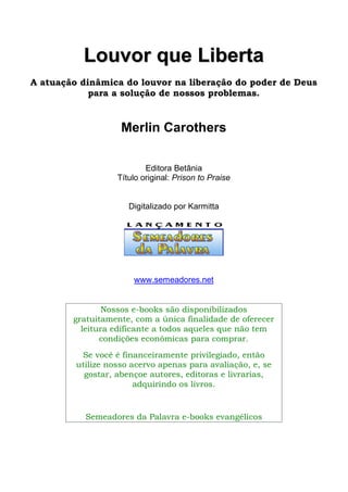 LLoouuvvoorr qquuee LLiibbeerrttaa
A atuação dinâmica do louvor na liberação do poder de Deus
para a solução de nossos problemas.
Merlin Carothers
Editora Betânia
Título original: Prison to Praise
Digitalizado por Karmitta
www.semeadores.net
Nossos e-books são disponibilizados
gratuitamente, com a única finalidade de oferecer
leitura edificante a todos aqueles que não tem
condições econômicas para comprar.
Se você é financeiramente privilegiado, então
utilize nosso acervo apenas para avaliação, e, se
gostar, abençoe autores, editoras e livrarias,
adquirindo os livros.
Semeadores da Palavra e-books evangélicos
 