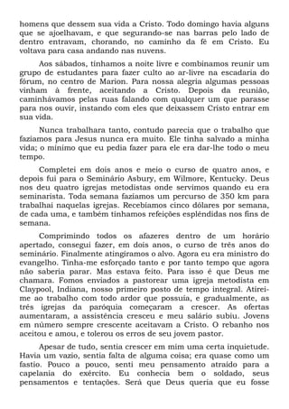 homens que dessem sua vida a Cristo. Todo domingo havia alguns
que se ajoelhavam, e que segurando-se nas barras pelo lado de
dentro entravam, chorando, no caminho da fé em Cristo. Eu
voltava para casa andando nas nuvens.
Aos sábados, tínhamos a noite livre e combinamos reunir um
grupo de estudantes para fazer culto ao ar-livre na escadaria do
fórum, no centro de Marion. Para nossa alegria algumas pessoas
vinham à frente, aceitando a Cristo. Depois da reunião,
caminhávamos pelas ruas falando com qualquer um que parasse
para nos ouvir, instando com eles que deixassem Cristo entrar em
sua vida.
Nunca trabalhara tanto, contudo parecia que o trabalho que
fazíamos para Jesus nunca era muito. Ele tinha salvado a minha
vida; o mínimo que eu pedia fazer para ele era dar-lhe todo o meu
tempo.
Completei em dois anos e meio o curso de quatro anos, e
depois fui para o Seminário Asbury, em Wilmore, Kentucky. Deus
nos deu quatro igrejas metodistas onde servimos quando eu era
seminarista. Toda semana fazíamos um percurso de 350 km para
trabalhai naquelas igrejas. Recebíamos cinco dólares por semana,
de cada uma, e também tínhamos refeições esplêndidas nos fins de
semana.
Comprimindo todos os afazeres dentro de um horário
apertado, consegui fazer, em dois anos, o curso de três anos do
seminário. Finalmente atingíramos o alvo. Agora eu era ministro do
evangelho. Tinha-me esforçado tanto e por tanto tempo que agora
não saberia parar. Mas estava feito. Para isso é que Deus me
chamara. Fomos enviados a pastorear uma igreja metodista em
Claypool, Indiana, nosso primeiro posto de tempo integral. Atirei-
me ao trabalho com todo ardor que possuía, e gradualmente, as
três igrejas da paróquia começaram a crescer. As ofertas
aumentaram, a assistência cresceu e meu salário subiu. Jovens
em número sempre crescente aceitavam a Cristo. O rebanho nos
aceitou e amou, e tolerou os erros de seu jovem pastor.
Apesar de tudo, sentia crescer em mim uma certa inquietude.
Havia um vazio, sentia falta de alguma coisa; era quase como um
fastio. Pouco a pouco, senti meu pensamento atraído para a
capelania do exército. Eu conhecia bem o soldado, seus
pensamentos e tentações. Será que Deus queria que eu fosse
 