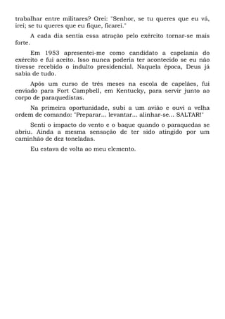 trabalhar entre militares? Orei: "Senhor, se tu queres que eu vá,
irei; se tu queres que eu fique, ficarei."
A cada dia sentia essa atração pelo exército tornar-se mais
forte.
Em 1953 apresentei-me como candidato a capelania do
exército e fui aceito. Isso nunca poderia ter acontecido se eu não
tivesse recebido o indulto presidencial. Naquela época, Deus já
sabia de tudo.
Após um curso de três meses na escola de capelães, fui
enviado para Fort Campbell, em Kentucky, para servir junto ao
corpo de paraquedistas.
Na primeira oportunidade, subi a um avião e ouvi a velha
ordem de comando: "Preparar... levantar... alinhar-se... SALTAR!"
Senti o impacto do vento e o baque quando o paraquedas se
abriu. Ainda a mesma sensação de ter sido atingido por um
caminhão de dez toneladas.
Eu estava de volta ao meu elemento.
 