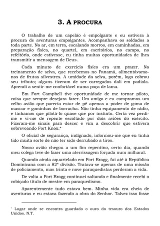 3. A PROCURA
O trabalho de um capelão é empolgante e eu estivera à
procura de aventuras empolgantes. Acompanhava os soldados a
toda parte. No ar, em terra, escalando morros, em caminhadas, em
preparação física, no quartel, em escritórios, no campo, no
refeitório, onde estivesse, eu tinha muitas oportunidades de lhes
transmitir a mensagem de Deus.
Cada minuto de exercício físico era um prazer. No
treinamento de selva, que recebemos no Panamá, alimentávamo-
nos de frutas silvestres. A umidade da selva, porém, logo cobrou
seu tributo; alguns tiveram de ser carregados dali em padiola.
Aprendi a sentir-me confortável numa poça de lama.
Em Fort Campbell tive oportunidade de me tornar piloto,
coisa que sempre desejara fazer. Um amigo e eu compramos um
velho avião que parecia estar de pé apenas a poder de goma de
mascar e gominhas de borracha. Não tinha equipamento de rádio,
e tínhamos que pilotá-lo quase que por instinto. Certa vez perdi-
me e vi-me de repente escoltado por dois aviões do exército.
Fizeram-me sinais para descer e vim a descobrir que estivera
sobrevoando Fort Knox.*
O oficial de segurança, indignado, informou-me que eu tinha
tido muita sorte de não ter sido derrubado a tiros.
Nosso avião chegou a um fim repentino, certo dia, quando
meu colega teve de fazer uma aterrissagem forçada num milharal.
Quando ainda aquartelado em Fort Bragg, fui até à República
Dominicana com a 82ª divisão. Tratava-se apenas de uma missão
de policiamento, mas trinta e nove paraquedistas perderam a vida.
De volta a Fort Bragg continuei saltando e finalmente recebi o
cobiçado título de mestre em paraquedismo.
Aparentemente tudo estava bem. Minha vida era cheia de
aventuras e eu estava fazendo a obra do Senhor. Talvez isso fosse
* Lugar onde se encontra guardado o ouro do tesouro dos Estados
Unidos. N.T.
 