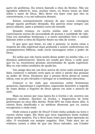 parte do problema. Eu estava fazendo a obra do Senhor. Não me
agradava admiti-lo, mas, muitas vezes, eu ficava tenso ao falar
sobre o amor de Deus. Meu dever era fazer com que eles se
convertessem, e eu me esforçava demais.
Estava constantemente cônscio de que nunca conseguia
atingir aquela perfeição desejada. Ela parecia estar sempre um
pouco adiante, após a próxima curva da estrada.
Quando criança, eu ouvira minha mãe e minha avó
conversarem acerca da necessidade de pureza e santidade de vida.
Uma era metodista wesleyana e a outra metodista livre e ambas
falavam sobre a obra do Espírito Santo na vida do crente.
O que quer que fosse, eu não o possuía. Li muita coisa a
respeito da vida espiritual mais profunda e assisti conferências em
acampamentos bíblicos, onde ouvia mensagens sobre o poder de
Deus.
Eu sabia que não havia muito desse poder na minha vida, e o
desejava ardentemente. Queria ser usado por Deus, e onde quer
que eu ia, encontrava pessoas necessitadas de ajuda espiritual.
Mas eu não tinha condições de ajudá-las.
Um amigo deu-me um livro acerca de certo culto oriental que
dizia conhecer o método certo para se abrir a mente das pessoas
ao poder de Deus. Ensinava que a pessoa devia deitar-se numa
tábua, com os pés elevados e entregar-se à meditação silenciosa.
Comecei a ler tudo que encontrava sobre fenômenos
psíquicos, hipnotismo e espiritismo, esperando descobrir o segredo
de como deixar o Espírito de Deus operar em mim e através de
mim.
Mais ou menos por essa época fui à Coréia e ali, ocorreu um
pequeno acidente. Quebrei os óculos, e fragmentos de lente
penetraram no meu olho direito. Perdi 60% da visão desse olho. A
córnea ficou danificada e os médicos disseram que eu nunca
recuperaria a visão total.
Onde estava o poder de Deus? Cristo tinha andado na terra e
curara vários cegos. Ele disse que seus seguidores iriam realizar
obras ainda maiores. Fui a Seul duas vezes para fazer operação no
olho. O resultado era sempre negativo. Orei. Todo meu ser se
rebelava contra a idéia de que um Deus salvador, um Criador
 
