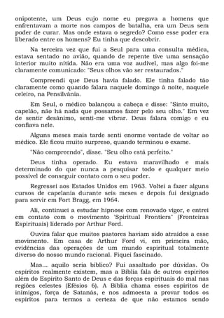 onipotente, um Deus cujo nome eu pregava a homens que
enfrentavam a morte nos campos de batalha, era um Deus sem
poder de curar. Mas onde estava o segredo? Como esse poder era
liberado entre os homens? Eu tinha que descobrir.
Na terceira vez que fui a Seul para uma consulta médica,
estava sentado no avião, quando de repente tive uma sensação
interior muito nítida. Não era uma voz audível, mas algo foi-me
claramente comunicado: "Seus olhos vão ser restaurados."
Compreendi que Deus havia falado. Ele tinha falado tão
claramente como quando falara naquele domingo à noite, naquele
celeiro, na Pensilvânia.
Em Seul, o médico balançou a cabeça e disse: "Sinto muito,
capelão, não há nada que possamos fazer pelo seu olho." Em vez
de sentir desânimo, senti-me vibrar. Deus falara comigo e eu
confiava nele.
Alguns meses mais tarde senti enorme vontade de voltar ao
médico. Ele ficou muito surpreso, quando terminou o exame.
"Não compreendo", disse. "Seu olho está perfeito."
Deus tinha operado. Eu estava maravilhado e mais
determinado do que nunca a pesquisar todo e qualquer meio
possível de conseguir contato com o seu poder.
Regressei aos Estados Unidos em 1963. Voltei a fazer alguns
cursos de capelania durante seis meses e depois fui designado
para servir em Fort Bragg, em 1964.
Ali, continuei a estudar hipnose com renovado vigor, e entrei
em contato com o movimento 'Spiritual Frontiers" (Fronteiras
Espirituais) liderado por Arthur Ford.
Ouvira falar que muitos pastores haviam sido atraídos a esse
movimento. Em casa de Arthur Ford vi, em primeira mão,
evidências das operações de um mundo espiritual totalmente
diverso do nosso mundo racional. Fiquei fascinado.
Mas... aquilo seria bíblico? Fui assaltado por dúvidas. Os
espíritos realmente existem, mas a Bíblia fala de outros espíritos
além do Espírito Santo de Deus e das forças espirituais do mal nas
regiões celestes (Efésios 6). A Bíblia chama esses espíritos de
inimigos, força de Satanás, e nos admoesta a provar todos os
espíritos para termos a certeza de que não estamos sendo
 