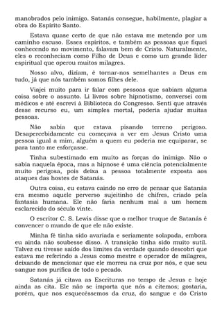 manobrados pelo inimigo. Satanás consegue, habilmente, plagiar a
obra do Espírito Santo.
Estava quase certo de que não estava me metendo por um
caminho escuso. Esses espíritos, e também as pessoas que fiquei
conhecendo no movimento, falavam bem de Cristo. Naturalmente,
eles o reconheciam como Filho de Deus e como um grande líder
espiritual que operou muitos milagres.
Nosso alvo, diziam, é tornar-nos semelhantes a Deus em
tudo, já que nós também somos filhes dele.
Viajei muito para ir falar com pessoas que sabiam alguma
coisa sobre o assunto. Li livros sobre hipnotismo, conversei com
médicos e até escrevi à Biblioteca do Congresso. Senti que através
desse recurso eu, um simples mortal, poderia ajudar muitas
pessoas.
Não sabia que estava pisando terreno perigoso.
Desapercebidamente eu começava a ver em Jesus Cristo uma
pessoa igual a mim, alguém a quem eu poderia me equiparar, se
para tanto me esforçasse.
Tinha subestimado em muito as forças do inimigo. Não o
sabia naquela época, mas a hipnose é uma ciência potencialmente
muito perigosa, pois deixa a pessoa totalmente exposta aos
ataques das hostes de Satanás.
Outra coisa, eu estava caindo no erro de pensar que Satanás
era mesmo aquele perverso sujeitinho de chifres, criado pela
fantasia humana. Ele não faria nenhum mal a um homem
esclarecido do século vinte.
O escritor C. S. Lewis disse que o melhor truque de Satanás é
convencer o mundo de que ele não existe.
Minha fé tinha sido avariada e seriamente solapada, embora
eu ainda não soubesse disso. A transição tinha sido muito sutil.
Talvez eu tivesse saído dos limites da verdade quando descobri que
estava me referindo a Jesus como mestre e operador de milagres,
deixando de mencionar que ele morreu na cruz por nós, e que seu
sangue nos purifica de todo o pecado.
Satanás já citava as Escrituras no tempo de Jesus e hoje
ainda as cita. Ele não se importa que nós a citemos; gostaria,
porém, que nos esquecêssemos da cruz, do sangue e do Cristo
 