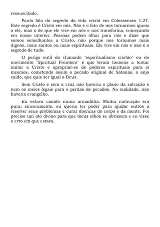 ressuscitado.
Paulo fala do segredo da vida cristã em Colossenses 1.27.
Este segredo é Cristo em nós. Não é o fato de nos tornarmos iguais
a ele, mas o de que ele vive em nós e nos transforma, começando
em nosso interior. Pessoas podem olhar para nós e dizer que
somos semelhantes a Cristo, não porque nos tornamos mais
dignos, mais santos ou mais espirituais. Ele vive em nós e isso é o
segredo de tudo.
O perigo sutil do chamado "espiritualismo cristão" ou do
movimento "Spiritual Frontiers" é que levam homens a tentar
imitar a Cristo e apropriar-se de poderes espirituais para si
mesmos, cometendo assim o pecado original de Satanás, o anjo
caído, que quis ser igual a Deus.
Sem Cristo e sem a cruz não haveria o plano da salvação e
nem os meios legais para o perdão de pecados. Na realidade, não
haveria evangelho.
Eu estava caindo numa armadilha. Minha motivação era
pura; sinceramente, eu queria ter poder para ajudar outros a
resolver seus problemas e curar doenças do corpo e da mente. Foi
preciso um ato divino para que meus olhos se abrissem e eu visse
o erro em que estava.
 