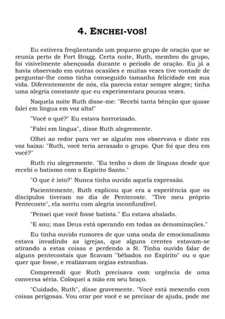4. ENCHEI-VOS!
Eu estivera freqüentando um pequeno grupo de oração que se
reunia perto de Fort Bragg. Certa noite, Ruth, membro do grupo,
foi visivelmente abençoada durante o período de oração. Eu já a
havia observado em outras ocasiões e muitas vezes tive vontade de
perguntar-lhe como tinha conseguido tamanha felicidade em sua
vida. Diferentemente de nós, ela parecia estar sempre alegre; tinha
uma alegria constante que eu experimentara poucas vezes.
Naquela noite Ruth disse-me: "Recebi tanta bênção que quase
falei em língua em voz alta!"
"Você o quê?" Eu estava horrorizado.
"Falei em língua", disse Ruth alegremente.
Olhei ao redor para ver se alguém nos observava e diste em
voz baixa: "Ruth, você teria arrasado o grupo. Que foi que deu em
você?"
Ruth riu alegremente. "Eu tenho o dom de línguas desde que
recebi o batismo com o Espírito Santo."
"O que é isto?" Nunca tinha ouvido aquela expressão.
Pacientemente, Ruth explicou que era a experiência que os
discípulos tiveram no dia de Pentecoste. "Tive meu próprio
Pentecoste", ela sorriu com alegria inconfundível.
"Pensei que você fosse batista." Eu estava abalado.
"E sou; mas Deus está operando em todas as denominações."
Eu tinha ouvido rumores de que uma onda de emocionalismo
estava invadindo as igrejas, que alguns crentes estavam-se
atirando a estas coisas e perdendo a fé. Tinha ouvido falar de
alguns pentecostais que ficavam "bêbados no Espírito" ou o que
quer que fosse, e realizavam orgias estranhas.
Compreendi que Ruth precisava com urgência de uma
conversa séria. Coloquei a mão em seu braço.
"Cuidado, Ruth", disse gravemente. "Você está mexendo com
coisas perigosas. Vou orar por você e se precisar de ajuda, pode me
 