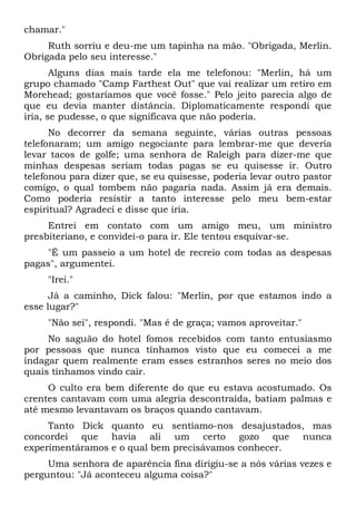 chamar."
Ruth sorriu e deu-me um tapinha na mão. "Obrigada, Merlin.
Obrigada pelo seu interesse."
Alguns dias mais tarde ela me telefonou: "Merlin, há um
grupo chamado "Camp Farthest Out" que vai realizar um retiro em
Morehead; gostaríamos que você fosse." Pelo jeito parecia algo de
que eu devia manter distância. Diplomaticamente respondi que
iria, se pudesse, o que significava que não poderia.
No decorrer da semana seguinte, várias outras pessoas
telefonaram; um amigo negociante para lembrar-me que deveria
levar tacos de golfe; uma senhora de Raleigh para dizer-me que
minhas despesas seriam todas pagas se eu quisesse ir. Outro
telefonou para dizer que, se eu quisesse, poderia levar outro pastor
comigo, o qual tombem não pagaria nada. Assim já era demais.
Como poderia resistir a tanto interesse pelo meu bem-estar
espiritual? Agradeci e disse que iria.
Entrei em contato com um amigo meu, um ministro
presbiteriano, e convidei-o para ir. Ele tentou esquivar-se.
"É um passeio a um hotel de recreio com todas as despesas
pagas", argumentei.
"Irei."
Já a caminho, Dick falou: "Merlin, por que estamos indo a
esse lugar?"
"Não sei", respondi. "Mas é de graça; vamos aproveitar."
No saguão do hotel fomos recebidos com tanto entusiasmo
por pessoas que nunca tínhamos visto que eu comecei a me
indagar quem realmente eram esses estranhos seres no meio dos
quais tínhamos vindo cair.
O culto era bem diferente do que eu estava acostumado. Os
crentes cantavam com uma alegria descontraída, batiam palmas e
até mesmo levantavam os braços quando cantavam.
Tanto Dick quanto eu sentíamo-nos desajustados, mas
concordei que havia ali um certo gozo que nunca
experimentáramos e o qual bem precisávamos conhecer.
Uma senhora de aparência fina dirigiu-se a nós várias vezes e
perguntou: "Já aconteceu alguma coisa?"
 