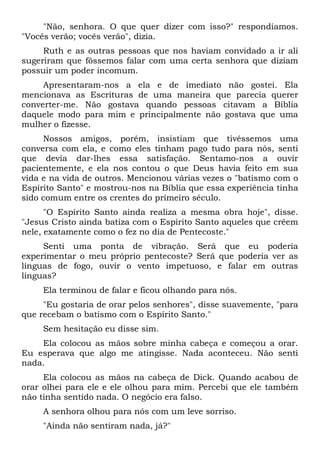 "Não, senhora. O que quer dizer com isso?" respondíamos.
"Vocês verão; vocês verão", dizia.
Ruth e as outras pessoas que nos haviam convidado a ir ali
sugeriram que fôssemos falar com uma certa senhora que diziam
possuir um poder incomum.
Apresentaram-nos a ela e de imediato não gostei. Ela
mencionava as Escrituras de uma maneira que parecia querer
converter-me. Não gostava quando pessoas citavam a Bíblia
daquele modo para mim e principalmente não gostava que uma
mulher o fizesse.
Nossos amigos, porém, insistiam que tivéssemos uma
conversa com ela, e como eles tinham pago tudo para nós, senti
que devia dar-lhes essa satisfação. Sentamo-nos a ouvir
pacientemente, e ela nos contou o que Deus havia feito em sua
vida e na vida de outros. Mencionou várias vezes o "batismo com o
Espírito Santo" e mostrou-nos na Bíblia que essa experiência tinha
sido comum entre os crentes do primeiro século.
"O Espírito Santo ainda realiza a mesma obra hoje", disse.
"Jesus Cristo ainda batiza com o Espírito Santo aqueles que crêem
nele, exatamente como o fez no dia de Pentecoste."
Senti uma ponta de vibração. Será que eu poderia
experimentar o meu próprio pentecoste? Será que poderia ver as
línguas de fogo, ouvir o vento impetuoso, e falar em outras
línguas?
Ela terminou de falar e ficou olhando para nós.
"Eu gostaria de orar pelos senhores", disse suavemente, "para
que recebam o batismo com o Espírito Santo."
Sem hesitação eu disse sim.
Ela colocou as mãos sobre minha cabeça e começou a orar.
Eu esperava que algo me atingisse. Nada aconteceu. Não senti
nada.
Ela colocou as mãos na cabeça de Dick. Quando acabou de
orar olhei para ele e ele olhou para mim. Percebi que ele também
não tinha sentido nada. O negócio era falso.
A senhora olhou para nós com um leve sorriso.
"Ainda não sentiram nada, já?"
 