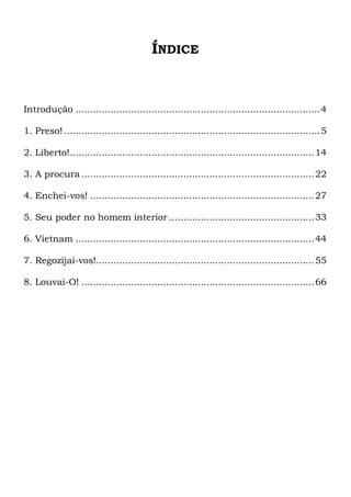ÍNDICE
Introdução ....................................................................................4
1. Preso! ........................................................................................5
2. Liberto!....................................................................................14
3. A procura ................................................................................22
4. Enchei-vos! .............................................................................27
5. Seu poder no homem interior ..................................................33
6. Vietnam ..................................................................................44
7. Regozijai-vos!...........................................................................55
8. Louvai-O! ................................................................................66
 