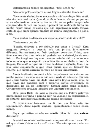 Balançamos a cabeça em negativa. "Não, senhora."
"Vou orar pelos senhores numa língua estranha também."
Novamente ela impôs as mãos sobre minha cabeça. Não senti,
não vi e nem ouvi nada. Quando acabou de orar, ela me perguntou
se eu não ouvia ou sentia dentro de mim umas palavras que não
compreendia. Pensei um pouco, e percebi que realmente havia em
minha mente umas palavras que não significavam nada. Estava
certo de que eram apenas produto de minha imaginação e disse-o
a ela.
"Se o senhor as dissesse em voz alta, sentir-se-ia ridículo?"
"Certamente que sim."
"Estaria disposto a ser ridículo por amor a Cristo?" Esta
pergunta colocava a questão sob um prisma inteiramente
diferente. Naturalmente eu faria qualquer coisa por Cristo, mas
falar em voz alta uma tolice tal poderia ser a destruição do meu
futuro. Eu imaginava aquelas pessoas saindo dali e contando a
todo mundo que o capelão metodista tinha recebido o dom de
línguas. Podia até ser que eu tivesse de deixar o exército! Mas, e se
isto fosse exatamente o que Deus queria que eu fizesse? De
repente, até minha carreira pareceu de pouca importância.
Ainda hesitante, comecei a falar as palavras que estavam na
minha mente e mesmo assim não senti nada de diferente. Eu cria
que Jesus Cristo havia me dado uma nova língua como sinal de
que havia me batizado com o Espírito Santo; entretanto, os
discípulos, no dia de Pentecoste, haviam agido como bêbados.
Certamente eles estavam tomados por um certo sentimento.
Olhei para Dick. Ele fazia o mesmo que eu. Falava palavras
numa língua estranha e parecia crer na validade da experiência e,
no entanto, não mostrava nenhuma reação emocional
"A experiência baseia-se na fé em um fato, não em
sentimentos", disse aquela senhora, aparentemente lendo nossa
mente.
Fiquei pensativo — não me sentia diferente; mas, estava
diferente?
Levantei os olhos; subitamente compreendi uma coisa: "Eu
sei que Jesus Cristo está vivo!" disse. "Eu não apenas creio; eu
SEI!"
 