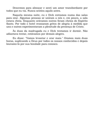 Descemos para almoçar e senti um amor transbordante por
todos que eu via. Nunca sentira aquilo antes.
Naquela mesma noite, eu e Dick entramos numa das salas
para orar. Algumas pessoas se uniram a nós e, em pouco, a sala
estava cheia. Enquanto orávamos outros foram cheios do Espírito
Santo. Por todo o hotel ressoaram gritos de alegria à medida que
uns e outros experimentavam a plenitude da presença de Cristo.
Às duas da madrugada eu e Dick tentamos ir dormir. Não
adiantava tentar, estávamos por demais alegres.
Eu disse: "Vamos levantar e orar mais." Oramos mais duas
horas, suplicando a Deus por todos os nossos conhecidos e depois
louvamo-lo por sua bondade para conosco.
 