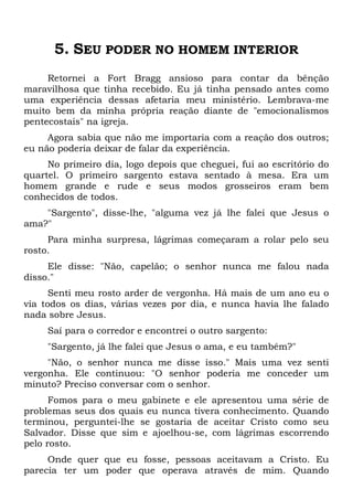 5. SEU PODER NO HOMEM INTERIOR
Retornei a Fort Bragg ansioso para contar da bênção
maravilhosa que tinha recebido. Eu já tinha pensado antes como
uma experiência dessas afetaria meu ministério. Lembrava-me
muito bem da minha própria reação diante de "emocionalismos
pentecostais" na igreja.
Agora sabia que não me importaria com a reação dos outros;
eu não poderia deixar de falar da experiência.
No primeiro dia, logo depois que cheguei, fui ao escritório do
quartel. O primeiro sargento estava sentado à mesa. Era um
homem grande e rude e seus modos grosseiros eram bem
conhecidos de todos.
"Sargento", disse-lhe, "alguma vez já lhe falei que Jesus o
ama?"
Para minha surpresa, lágrimas começaram a rolar pelo seu
rosto.
Ele disse: "Não, capelão; o senhor nunca me falou nada
disso."
Senti meu rosto arder de vergonha. Há mais de um ano eu o
via todos os dias, várias vezes por dia, e nunca havia lhe falado
nada sobre Jesus.
Saí para o corredor e encontrei o outro sargento:
"Sargento, já lhe falei que Jesus o ama, e eu também?"
"Não, o senhor nunca me disse isso." Mais uma vez senti
vergonha. Ele continuou: "O senhor poderia me conceder um
minuto? Preciso conversar com o senhor.
Fomos para o meu gabinete e ele apresentou uma série de
problemas seus dos quais eu nunca tivera conhecimento. Quando
terminou, perguntei-lhe se gostaria de aceitar Cristo como seu
Salvador. Disse que sim e ajoelhou-se, com lágrimas escorrendo
pelo rosto.
Onde quer que eu fosse, pessoas aceitavam a Cristo. Eu
parecia ter um poder que operava através de mim. Quando
 