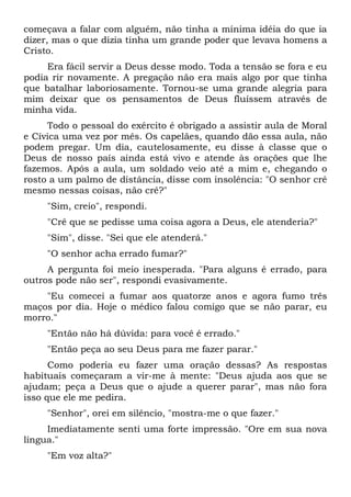 começava a falar com alguém, não tinha a mínima idéia do que ia
dizer, mas o que dizia tinha um grande poder que levava homens a
Cristo.
Era fácil servir a Deus desse modo. Toda a tensão se fora e eu
podia rir novamente. A pregação não era mais algo por que tinha
que batalhar laboriosamente. Tornou-se uma grande alegria para
mim deixar que os pensamentos de Deus fluíssem através de
minha vida.
Todo o pessoal do exército é obrigado a assistir aula de Moral
e Cívica uma vez por mês. Os capelães, quando dão essa aula, não
podem pregar. Um dia, cautelosamente, eu disse à classe que o
Deus de nosso país ainda está vivo e atende às orações que lhe
fazemos. Após a aula, um soldado veio até a mim e, chegando o
rosto a um palmo de distância, disse com insolência: "O senhor crê
mesmo nessas coisas, não crê?"
"Sim, creio", respondi.
"Crê que se pedisse uma coisa agora a Deus, ele atenderia?"
"Sim", disse. "Sei que ele atenderá."
"O senhor acha errado fumar?"
A pergunta foi meio inesperada. "Para alguns é errado, para
outros pode não ser", respondi evasivamente.
"Eu comecei a fumar aos quatorze anos e agora fumo três
maços por dia. Hoje o médico falou comigo que se não parar, eu
morro."
"Então não há dúvida: para você é errado."
"Então peça ao seu Deus para me fazer parar."
Como poderia eu fazer uma oração dessas? As respostas
habituais começaram a vir-me à mente: "Deus ajuda aos que se
ajudam; peça a Deus que o ajude a querer parar", mas não fora
isso que ele me pedira.
"Senhor", orei em silêncio, "mostra-me o que fazer."
Imediatamente senti uma forte impressão. "Ore em sua nova
língua."
"Em voz alta?"
 