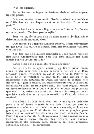 "Não, em silêncio."
Comecei a orar na língua que havia recebido no retiro; depois,
fiz uma pausa.
Outra impressão me sobreveio: "Ponha a mão no ombro dele e
ore." Obedientemente coloquei a mão no ombro dele. "O que devo
pedir?"
"Ore silenciosamente em língua estranha." Assim fiz. Depois
outra impressão: "Traduza para o inglês."
Sem hesitar, abri a boca e as palavras saíram: "Senhor, não o
deixe fumar mais enquanto viver."
Que oração! Se o homem fumasse de novo, ficaria convencido
de que Deus não ouvira a oração. Senti-me totalmente confuso;
virei-me e saí.
Nos dias que se seguiram perguntei a Deus várias vezes se
não havia compreendido mal. Será que meu engano não faria
aquele homem descrer de tudo?
Várias vezes senti a resposta: "Confie em mim."
Confiar em Deus, aparentemente, significava andar numa
corda bamba, sem nada em que segurar a não ser a fé. Com
renovado afinco, mergulhei no estudo intensivo da Palavra de
Deus. Se eu ia trabalhar na base da fé, tinha que ser fé na
integridade e na natureza de Deus. Eu tinha de conhecê-lo e
descobri que quanto mais eu lia, mais fortemente cria. A leitura da
Bíblia nunca tinha me empolgado tanto. Nas suas páginas, obtive
um novo conhecimento de Deus, o onipotente Deus que prometeu
que, em Cristo, poderíamos fazer tudo. Não nos foi dito que o poder
que há em nós é o mesmo que ressuscitou a Cristo de entre os
mortos?
Em Efésios 3.20-21 Paulo diz: "Ora, àquele que é poderoso
para fazer infinitamente mais do que tudo quanto pedimos ou
pensamos, conforme o seu poder que opera em nós, a ele seja a
glória, na igreja e em Cristo Jesus, por todas as gerações, para
todo o sempre. Amém." Estudei, cuidadosamente, as instruções de
Paulo à igreja de Corinto. Ali ele menciona os vários modos como o
Espírito Santo opera através dos homens: em línguas,
interpretação das línguas, cura, milagres, profecias, pregação,
sabedoria, ciência, fé, discernimento.
 