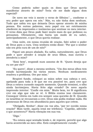 Como poderia saber quais os dons que Deus queria
manifestar através de mim? Teria ele me dado algum dom
especial?
De novo me veio à mente o verso de Efésios:"... conforme o
seu poder que opera em nós." Não, eu não tinha dom nenhum.
Tudo que sabia era que deixaria Deus operar através de minha
pessoa. Em outras palavras, meu papel era ser estritamente
obediente às impressões e instâncias que sentisse no meu interior.
O verso dizia que Deus pode fazer muito mais do que pedimos ou
pensamos. Obviamente, não havia um modo de eu saber,
antecipadamente, o que Deus queria realizar.
Uma noite, em nossa reunião de oração, falei sobre o poder
de Deus para a cura. Uma senhora então disse: "Por que o senhor
não ora pela cura de um de nós?"
Fiquei um pouco abalado. Eu sabia, naturalmente, que Deus
pode e quer atender à oração de seus filhos, mas ouviria e
atenderia a mim?
"Está bem", respondi num assomo de fé. "Quem deseja que
eu ore por ele?"
"Eu quero", disse a mesma senhora. "Um dos meus olhos tem
estado lacrimejando há vários meses. Nenhum medicamento
resolveu o problema. Ore por mim."
Respirei fundo, coloquei as mãos sobre sua cabeça e orei,
apelando para toda a fé que me era possível ter, para crer que
Deus a estava curando naquele momento. Quando terminei, o olho
ainda lacrimejava. Havia feito algo errado? De novo aquela
impressão interior: "Confie em mim." Muito bem, ter fé significava
crer em algo que não se vê. A Bíblia ensina isso claramente.
Conseguir vitória em tudo era sempre uma questão de fé. Quando
os israelitas se recusavam a crer, Deus não podia realizar nada. Há
promessas de Deus em abundância para aqueles que crêem.
"Obrigado, Senhor", disse em voz alta, "por ter ouvido nossa
oração!" Mais tarde, aquela irmã me telefonou: "Capelão, adivinhe
o que aconteceu?" Havia vibração em sua voz.
"Diga."
"Eu estava aqui sentada lendo e, de repente, percebi que algo
havia acontecido ao meu olho. Está completamente curado."
 