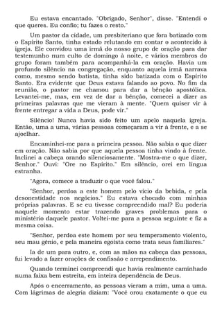Eu estava encantado. "Obrigado, Senhor", disse. "Entendi o
que queres. Eu confio; tu fazes o resto."
Um pastor da cidade, um presbiteriano que fora batizado com
o Espírito Santo, tinha estado relutando em contar o acontecido à
igreja. Ele convidou uma irmã do nosso grupo de oração para dar
testemunho num culto de domingo à noite, e vários membros do
grupo foram também para acompanhá-la em oração. Havia um
profundo silêncio na congregação, enquanto aquela irmã narrava
como, mesmo sendo batista, tinha sido batizada com o Espírito
Santo. Era evidente que Deus estava falando ao povo. No fim da
reunião, o pastor me chamou para dar a bênção apostólica.
Levantei-me, mas, em vez de dar a bênção, comecei a dizer as
primeiras palavras que me vieram à mente. "Quem quiser vir à
frente entregar a vida a Deus, pode vir."
Silêncio! Nunca havia sido feito um apelo naquela igreja.
Então, uma a uma, várias pessoas começaram a vir à frente, e a se
ajoelhar.
Encaminhei-me para a primeira pessoa. Não sabia o que dizer
em oração. Não sabia por que aquela pessoa tinha vindo à frente.
Inclinei a cabeça orando silenciosamente. "Mostra-me o que dizer,
Senhor." Ouvi: "Ore no Espírito." Em silêncio, orei em língua
estranha.
"Agora, comece a traduzir o que você falou."
"Senhor, perdoa a este homem pelo vício da bebida, e pela
desonestidade nos negócios." Eu estava chocado com minhas
próprias palavras. E se eu tivesse compreendido mal? Eu poderia
naquele momento estar trazendo graves problemas para o
ministério daquele pastor. Voltei-me para a pessoa seguinte e fiz a
mesma coisa.
"Senhor, perdoa este homem por seu temperamento violento,
seu mau gênio, e pela maneira egoísta como trata seus familiares."
Ia de um para outro, e, com as mãos na cabeça das pessoas,
fui levado a fazer orações de confissão e arrependimento.
Quando terminei compreendi que havia realmente caminhado
numa faixa bem estreita, em inteira dependência de Deus.
Após o encerramento, as pessoas vieram a mim, uma a uma.
Com lágrimas de alegria diziam: "Você orou exatamente o que eu
 